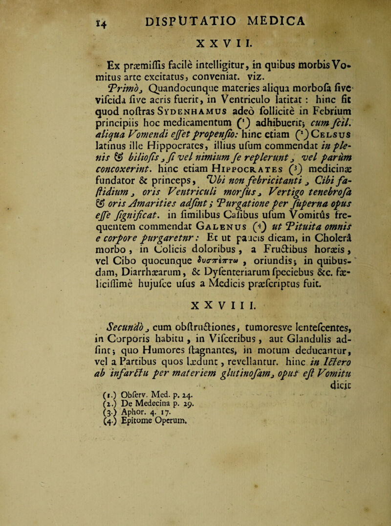 XXVII. Ex prsemiffis facile intelligitur, in quibus morbis Vo mitus arte excitatus, conveniat, viz. Trimo j Quandocunque materies aliqua morbofa fivc vifcida fi ve acris fuerit, in Ventriculo latitat : hinc fit quod noftras Svdenhamus adeo follicite in Febrium principiis hoc medicamentum adhibuerit; cum fcil. aliqua Vomendi ejfetpropenfio: hinc etiam Celsus latinus ille Hippocrates, illius ufum commendat in ple¬ nis & biliofis jfi vel nimium fe replerunt ^ vel pariim concoxerint. hinc etiam Hippocrates Q) medicinas fundator & princeps, Tibi non febricitanti ^ Cibi fa- ftidium j oris Ventriculi morfus > Vertigo tenebroja & oris Amarities adfint; Turgatione per fuperna opus ejfe fgnifcat. in fimilibus Calibus ufum Vomitus fre¬ quentem commendat Galenus (V) ut Tituita omnis e corpore purgaretnr: Et ut paucis dicam, in Cholerd morbo, in Colicis doloribus, a Frudibus horaeis, vel Cibo quocunque W7rg7rr« , oriundis; in quibus¬ dam, Diarrhoearum, Sc Dyfenteriarum fpeciebus &c. fae- liciflime hujufce ufus a Medicis praefcriptus fuit. XXVIII. - „ i p. { l ' 'i - Y Secundo j cum obflrudiones, tumoresve lentefcentes, in Corporis habitu , in Vifceribus , aut Glandulis ad¬ fint*, quo Humores ftagnantes, in motum deducantur, vel a Partibus quos laedunt, revellantur, hinc in l£tero ab infaridu per materiem glutinofam^ opus ejl Vomitu dicit (i.) Obferv. Med. p. 24. (2.) De Medecina p. 29. (3.) Aphor. 4. 17. (4.) Epitome Operum.