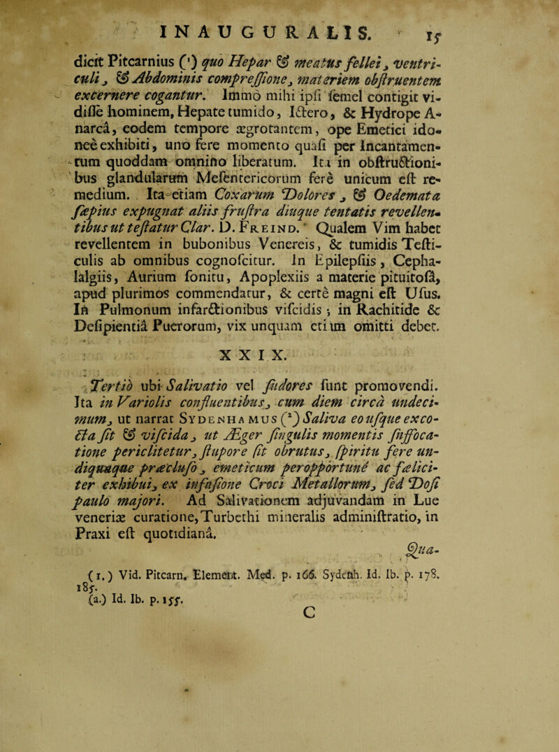 IN AUGURALIS. * jf dicit Pitcarnius £') quo Hepar & meatus fellei > ventri- culi j & Abdominis comprejfione > materiem obftruentem - excernere cogantur. lmmo mihi ipfi femel contigit vi- difle hominem. Hepate tumido, Iftero, & Hydrope A- narca, eodem tempore aegrotantem, ope Emetici ido¬ nee exhibiti, uno Fere momento quali per Incantamen¬ tum quoddam omnino liberatum. Ita in obftruStioni- bus glandularum Mefentericorum fere unicum eft re¬ medium. Ita^etiam Coxarum 'Dolores ^ & Oedemata fepius expugnat aliis fruftra diuque tentatis revellen* tibus ut teflatur Clar. D. Fr e i n d. * Qualem Vim habet revellentem in bubonibus Venereis, & tumidis Tefti- culis ab omnibus cognofcitur. In Epilepliis, Cepha- lalgiis, Aurium fonitu, Apoplexiis a materie pituito0, apud plurimos commendatur, & certe magni eft Ufus. In Pulmonum infarftionibus vifcidis •, in Rachitide & Delipientia Puerorum, vix unquam etiim omitti debet - ■ : • ': XXIX. e ; 1 - ' ->*>*•’ ■ • • ■. Tertio ubi Salivatio vel fudores funt promovendi. Ita in Vario lis confluentibus ^ cum diem circa unde c i* mum^ ut narrat Sydenha mus fl)Saliva eoufqueexeo- £ta fit & vifcida > ut JEger fingulis momentis fnffoca- tione pericliteturjjhipore fit obrutus jflpir itu fere un- diquuqm praclufo emeticum peropportuni ac felici¬ ter exhibuij ex infufione Croci Metallorum> fed Dofi paulo majori. Ad Salivationem adjuvandam in Lue veneriae curatione,Turbethi mineralis adminiftratio, in Praxi eft quotidiana. > v ■ (i.) Vid. Pitcarn, E1 em era. Med. p. 166. Syde&h. id. ib. p. 178. i8* '• x ;/v\. , , 7 (a.) Id. Ib. p. 15^. C