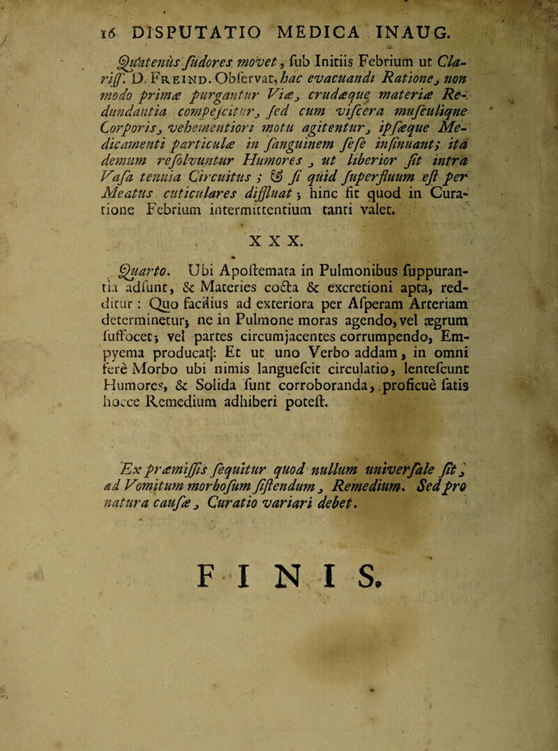 Quatenus fudores movet, fub Initiis Febrium ut Cla- riffl. D. Freind. Obiervat, hac evacuandi Ratione^ non modo primae purgantur Via^ crudaque; materia Re¬ dundantia compejciturj Jed cum vifcera mujculiqne Corporis> vehemention motu agitentur, ipfaque Me¬ dicamenti particula in fanguinem fefe infimant; ita demum refolvuntur Humores ut liberior fit intra Vafa tenuia Circuitus ; & Ji quid Juperfluum ejl per Meatus cuticulares diffluat * hinc fit quod in Cura¬ tione Febrium intermittentium tanti valet. XXX. Quarto. Ubi Apoftemata in Pulmonibus fuppuran- tui adfunt, & Maceries cofta & excretioni apta, red¬ ditur : Quo faciiius ad exteriora per Afperam Arteriam determinetur* ne in Pulmone moras agendo, vel regrum fuffocet* vel partes circumjacentes corrumpendo, Em¬ pyema producatj: Et ut uno Verbo addam, in omni fere Morbo ubi nimis languefcit circulatio, lentefcunt Humores, & Solida funt corroboranda, proficue fatis hocce Remedium adhiberi poteft. Ex pramiffis fequitur quod nullum univerfale Jit j ad Vomitum morbofum fftendum j Remedium. Sedpro natura caufa > Curatio variari debet. I s.