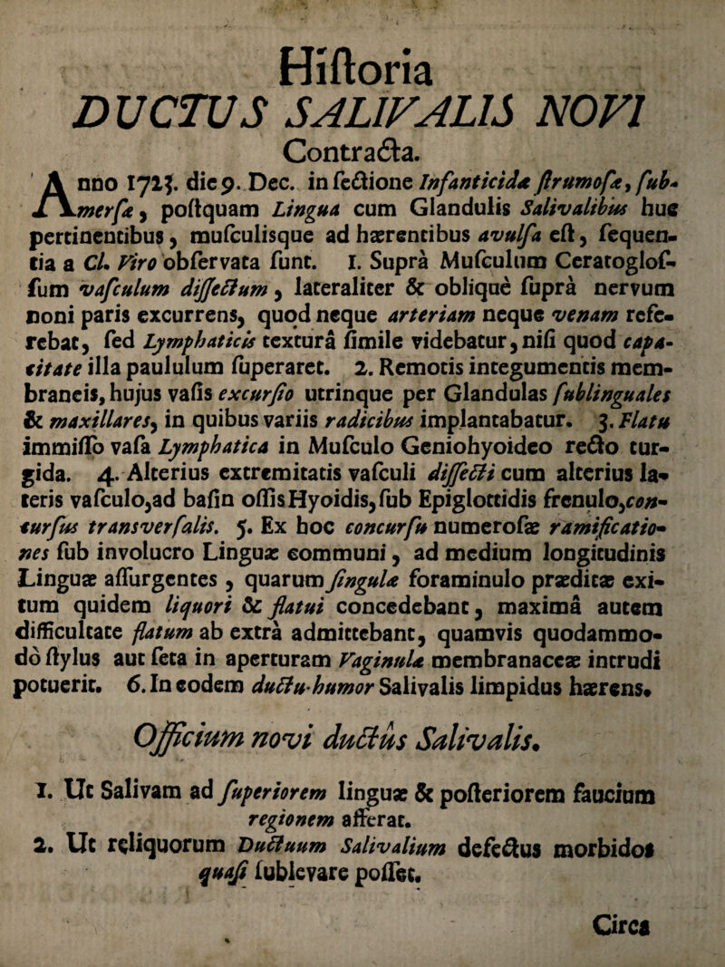 Hiftoria D UCTUS SAL1VAL1S NOVI Contra&a. Anno 171?. dicp. Dec. infe&ione Infanticidaflrumope> fub+ merfa, poltquam Lingua cum Glandulis Salivalibus huc pertinentibus, mufculisque ad haerentibus avulfa eft, fequen- tia a Cl. Viro obfervata funt. I. Supra Mufculum Ceratoglof- fum vafculum dijjeftum, lateraliter & oblique fupra nervum coni paris excurrens, quod neque arteriam neque venam rcfc- rebat, fed Lymphaticis textura hmile videbatur,nih quod capa- titate illa paululum (uperaret. 2. Remotis integumentis mem¬ braneis, hujus vafis excurfio utrinque per Glandulas fublinguales & maxillares, in quibus variis radicibus implantabatur. 3. Flatu immiflo vafa Lymphatica in Mufculo Geniohyoideo re&o tur¬ gida. 4. Alterius extremitatis valculi dijfetti cum alterius la¬ teris vafculo,ad bafin offis Hyoidis,fub Epiglottidis frenulo,con- eurfus transverfalis. 5. Ex hoc concurfu numerofa? ramificatio- nes fub involucro Lingua; communi, ad medium longitudinis Linguae aflurgentes , quarum JinguU foraminulo prseditx exi¬ tum quidem liquori & flatui concedebant, maxima autem difficultate flatum ab extra admittebant, quamvis quodammo¬ do ftylus aut feta in aperturam Vaginula membranaceas intrudi potuerit. 6. In eodem dutlu humor Salivalis limpidus haerens* Officium novi duttus Salivalis. I. Ut Salivam ad fuperiorem linguas & pofteriorem faucium regionem afferat. 2. Ut reliquorum Duffuum Salivalium dcfe&us morbidol qtia.fi iublevare poiTcc. Circa