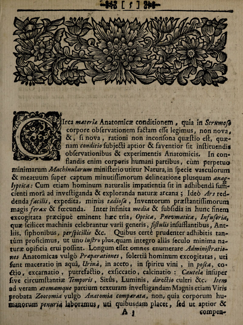 —a» Irca materia Anatomicas conditionem * quia In Strumcfb corpore obfervationem faCam efTe legimus, non nova* &, fi nova , rationi non incortfona qnaeftio eft, quae*5 nam conditio fubje&i aptior & faventior fit inflituendis obfervationibus & experimentis Anatomicis- In con¬ flandis enim corporis humani partibus * cum perpetuo minimarum Machinatarum miniflerio utitur Natura, in fpccie vasculorum & meatuum fuper captum minutiftimorum delineatione plusquam anag* Ijptica: Cum etiam hominum naturalis impatientia fit irt adhibenda fiiffi- cienti mora ad invefliganda & exploranda naturae arcana ; Idc6 Ars red- dendafacilis, expedita, minus tadiofa, Inventorum praeftantiffimorutn magis ferax & fcecunda. Inter infinita media & fubfidia irt hurtc finem excogitata praecipue eminent haec tria, Optica, Pnevmatica, Infufiria, quae fcrlicet machinis celebrantur varii generis,y^/mnfufflantibus, Ant¬ liis, fiphonibus, perjpicillis &c. Quibus cert£ prudenter adhibitis tan¬ tum proficimus, ut uno luftro plusquam integro alias feculo minima na¬ turae opificia erui poflint. Longum cfTet omnes enumerare Adminiflratio- ms Anatomicas vulgo Praparationes, folcrtiH hominum excogitatas, uti funt maceratio in aqua. Urina, in aceto, in fpiritu vini , in pofca, co« &io, excarnatio , putrefacio, exficcatio, calcinatio : Cautela infuper five circumflandae Temporis, Sitds, Luminis, direttio cultri &c. Item ad veram atomamcyte partium texturam mvefligandam Magnis etiam Viris probata Zootomia vulgo Anatomia comparata, non, quia corporum hu- maaerum penum laboramus r uti quibusdam placet, fcd ut aptior & hi eompea-