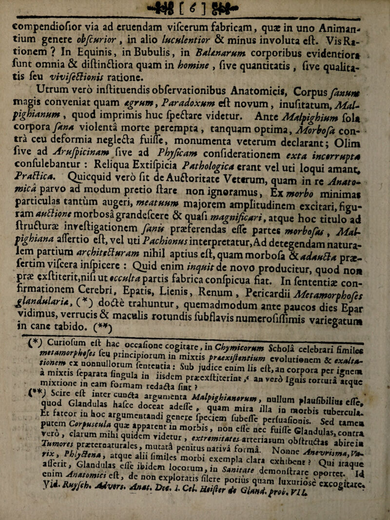 compendiofior via ad eruendam vifcerum fabricam, quse in uno Animan¬ tium genere obfiurior, in alio luculentior & minus involuta eft. Vis Ra¬ tionem ? In Equinis, in Bubulis, in BaUnarum corporibus evidentior* funt omnia & diftin£liora quam in homine , five quantitatis , (ive qualita¬ tis feu vivifettionis ratione. Utrum vero inftituendis obfervationibus Anatomicis, Corpus fanum magis conveniat quam Agrum, Paradoxum eft novum, inufitatum, AiaU fighianum , quod imprimis huc fpe&arc videtur. Ante Malpighium foU corpora fana violenta morte perempta, tanquam optima,Morbofa con¬ tra ceu deformia negle&a fuiffe, monumenta veterum declarant; Olim five ad Arufpicinam five ad Phj/ficam confiderationem exta incorrupta confulebantur : Reliqua Extifpicia Pathologica erant vel uti loaui amant. rrMca. Quicquid vero fit deAuftoritate Veterum, quam inrc A»*t mca: parvo ad modum pretio ftare non ignoramus, Ex morbo minima* particulas tantum augeri, meatuum majorem amplitudinem excitari, figu- ram**3,<wmorbosagrandefeere & quafi magnificari, navit hoc titulo ad Itruclura mveitigationem fam praeferendas elle partes morbofiu Mai- f ighiana allertio eft, vel uti Pachiomts interpretatur, Ad detegendam natura¬ lem partium arobittEluram nihil aptius eft, quam morbofa &t.ad*uSl* prx- iertim vifcera mfpicere : Quid enim inquit de novo producitur, quod non prae exftiterit,nifiut»cc/r/rn partis fabrica conlpicua fiat. In lentendae con- firmationem Cerebri, Epatis, Lienis, Renum, Pericardii Mcramorphofis glanduUrtA, ( ) dofte trahuntur, quemadmodum ante paucos dies Epar SCt* rotundis fubflavis numerofiflimis variegatum fcu ptincTf C08‘Ure-in Ch^rum Scholi celebrari Emite K<^SrYr,utieaem & 1 cutrGhUl«hafc^ plaufibilim efle.’ ^ f,tcor hoc argumentandi genere fpeaem fSc^perfuafionif^s'“.berCu1*- enim Anatomici eft, de non ev .In^Tn * demonilrare oportet. 14 r* ***• -—i iSSKS Ssorss^ «•*->
