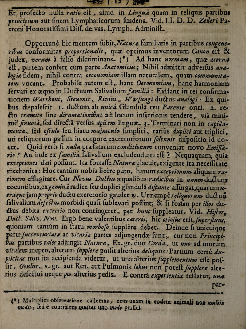Et profecto nulla ratio eil, aliud in Lingua quam in reliquis partibus jprincipium aut finem Lymphaticorum fuadens. Vid. 111. D. D. Zelleri Pa¬ troni Honoratilfimi DilT, de. vas. Lymph.. AdminifL Opportune hic mentem tubit^Natura familiaris in partibus congene¬ ribus conformitas proportionalis, quae optimus inventorum Canon elt & judex,, verum a falfo difcriminans. (*) Ad hanc normam, quae aterna eit, partem confert cum parte Anatomicus.q Nihil admittit adverfus ana¬ logia fidem, nihil contra oeconomiam illam naturalem„ quam communita¬ tem vocante Probabile autem efthanc Oeconomiam, hanc harmoniam fervari ex aequo in Ductuum SalivaHum/^/7/i : Exftant in rei confirma¬ tionem Warthoniy St e nonis v Rivini „ Wirfungi dxxdtus analogi : Ex qui¬ bus dispalefcit i. duftum ab unica. Glandula ceu Parente oriri., z. re¬ flo tramite fine: diramationibus> ad locum infertionis tendere r via. mini- roe Jinuosdy fed. direfli verfus apicem linguae.. Terminari non in capilla¬ menta,. fed ofculo feu hiatu: majusculo< fimplici ,. rarius duplici aut triplici ,, uti reliquorum paflim: in corpore excretoriorum JbJennis- difpofitio id do¬ cet.. Quid vero fi nulla prafatarum conditionum conveniat: novo Emifit- rio ? An inde ex familia, falivalium excludendum eft? Nequaquam, quia. exceptiones dari poliunt.. Ita; fortafTe A^r^r/placuit,exigenteita neceilitate mechanica: Hoc tantum nobis licere puto, harum exceptionum aliquam ra¬ tionem efflagitare. Cur Novus Dutius aequalibus radicibus in unum duflum coeuntibus,exgemind radice, feu duplici glandula difiante' alfurgat,quarum«- traque jam proprio dufluexcretorio gaudet fy. Utnempc reliquorum ductui falivalium defeftus morbidi quafi: fublevari pofflnt,, & fi forfan per illos du- flus debita excretio non contingeret ,, per; hunc [\oppicatur.. Vid.. Hiftorr DuB. Saliv.Nov.. Ergo bene valentibus c&tcris,, hic otiofus erit, fuperfluusy quoniam tantum; in ilatu morbofo fupplere debet.. Dcinde.fi unicuique parti' fuccenturiata ac vicaria partes adjungendae funt „ cur non Principi¬ bus partibus tales adjungit Natura, Ex..gr.^duo Cordaut uno admotum vitalem inepto, alterum fupplere pollit alterius deliquiis: Partium certe du¬ plicitas non ita accipienda videtur,, ut una alterius fupplementum elfe pof- fitr Oculus „ v. gr. aut Ren, aut Pulmonis lobusnon poteft fupplere alte¬ rius defe&ui neque pes alterius pedis.. E contra experientia, tellatur,, una par- (*) Multiplici obfervarione callemus,, remunamiu eodem aoimali flonw«///> modis, fcde comtkxe» multas uao modo peifici.