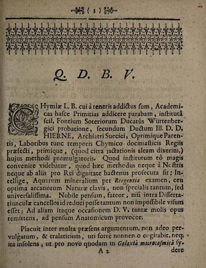 Itll Q D, B. V. Hymia? L. B. cui a teneris addi&us fum, Academi- cas hafce Primitias addicere parabam, inftituta F°ncium Soteriorum Ducatus Wurtenber- |^§1§|l3 gIC* probatione, fecundum Dudum 111. D. D* WHIERNE, Archiatri Suecici, OptimiqueParen- tis, Laboribus tunc temporis Chymico docimafticis Regiis praefe&i, primique , (quod citra ja&ationis aleam dixerim,) hujus methodi promulgatoris. Quod inftiturum eo magis convenire videbatur , quod harc methodus neque a Ncftris neque ab aliis pro Rei dignitate ha&enus profecuta fit i In- tellige, Aquarum mineralium per ReegtntU examen, ceu optima arcanorum Naturae clavis , non fpccialis tantum, fed univerfaliffima. Nobile penfum, fateor, nifi intra Differta* tiunculae cancellos id reduci polle tantum non impoff bile vifum effeti Ad aliam itaque occafionem D. V* tantx molis opus remittens, ad penfum Anatomicum provocor. Placuit inter multa prariens argumentum, non adeo per* vulgatum, & tralatitium, uti forte nonnen.o cogitabit,neq; ' itainfolens , ut pro novo quodam in G$laxu murfnofmita fy- A % dere