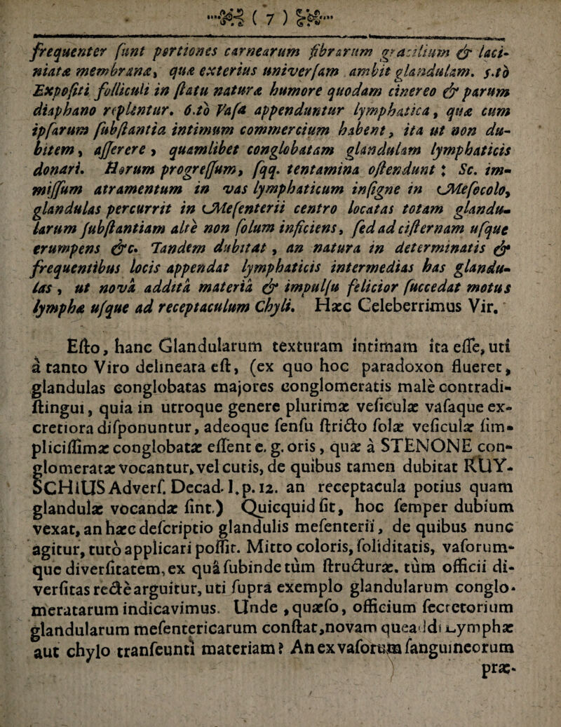 frequenter funt portiones carnearum fibrarum gracilium & Inti¬ mata membrana* qua exterius nniverjam ambit glandulam. $.tb Expofiti fo/liculi in flatu natura humore quodam cinereo & parum diaphano replentur. 6.to Vafa appenduntur Lymphatica, qua cum tpfarum fubflantia intimum commercium habent ? ita ut non du¬ bitem , ajjerere > quamlibet conglobatam glandulam lymphaticis donari. Harum progrefjum, fqq. tentamina oflendunt; Sc. im- wiffum atramentum in vas lymphaticum infigne in LMefbcoloy glandulas percurrit in Chie [e nt er ii centro locatas totam glandu¬ larum jubflantiam alte non folum inficiens, fedadeifiernam ufqut erumpens &c* Tandem dubitat, an natura in determinatis & frequentibus locis appendat lymphaticis intermedias has glandu¬ las , ut nova addita materia & impullu felicior fuccedat motus lympha ufque ad receptaculum Chyli. Hasc Celeberrimus Vir. Efto, hanc Glandularum texturam intimam itaefle,uti a tanto Viro delineara eft, (ex quo hoc paradoxon flueret* glandulas conglobatas majores conglomeratis male contradi- ftingui, quia in utroque genere plurimas vefieulas vafaque ex- cretioradifponuntur, adeoque fenfu ftri&o folas vefieulas fim* pliciffimas conglobatas e/Tent e» g. oris> quas a STENONE con¬ glomeratas vocantur* vel cutis, de quibus tamen dubitat FlUY- SCHitlSAdverf, Decadi,p. 12. an receptacula potius quam glandulae vocandas finr) Quicquidfit, hoc femper dubium vexat, an hxc deferiptio glandulis mefenterii, de quibus nunc agitur, tuto applicari poflit. Mitto coloris, foliditatis, vaforum- quediverfitatem,ex quafubindetum ftru&uras. tum officii di- verfitasre&e arguitur, uti fupra exemplo glandularum congio* meratarum indicavimus. Unde ,quaefo, officium fccrctorium glandularum mefentericarum conftat,novam quea idi nymphae aut chylo tranfeuntl materiam? An ex vaforum/anguineorum prae*