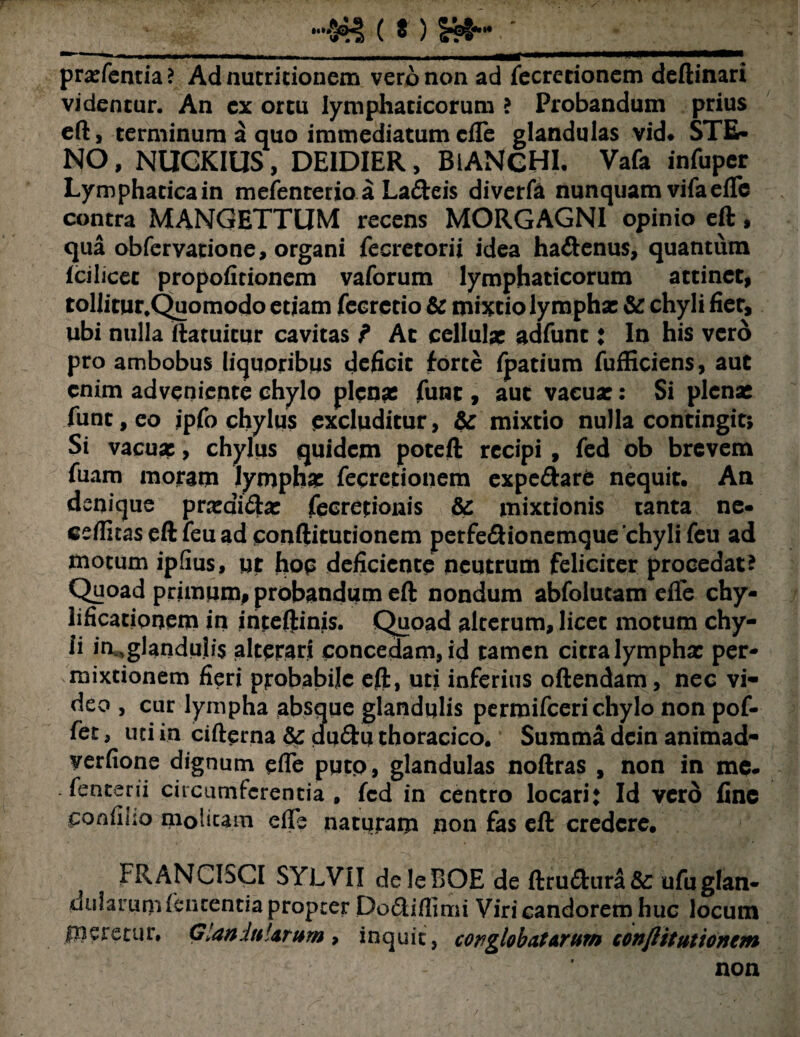 __»'¥% ( *) S»- * praefentia ? Ad nutritionem vero non ad fecrecionem deftinari videncur. An cx ortu lymphaticorum ? Probandum prius eft, terminum a quo immediatum cfle glandulas vid* STE- NO, NUGKIUS, DEIDIER, BlANCHI. Vafa infuper Lymphaticain mefenterio a Lafteis diverte nunquam vifaefle contra MANGETTUM recens MORGAGNI opinio eft, qua obfcrvatione, organi fecretorii idea ha&enus, quantum fcilicet propofitionem vaforum lymphaticorum attinet, tollitur.Quomodo etiam feerecio & mixtio lymphae & chyli fiet, ubi nulla ftatuicur cavitas f At cellulae adfunt: ln his vero pro ambobus liquoribus deficit forte fpatium fufficiens, aut enim adveniente chylo plenae fune , aut vacuae: Si plenae funt, eo ipfo chylus excluditur, & mixtio nulla contingit* Si vacuae, chylus quidem poteft recipi , fed ob brevem fuam moram lymphae fecretionem expe&are nequit. An denique praedirae fecretionis & mixtionis tanta ne- cefiitas eft feu ad conftitutionem perfe&ionemque chyli feu ad motum ipfius, ut hop deficiente neutrum feliciter procedat? Quoad primum, probandum eft nondum abfolutam elTe chy- lificatiooem in inteftinis. Quoad alterum, licet motum chy¬ li iruglandulis alterari concedam, id tamen citra lympha: per¬ mixtionem fieri probabile eft, uti inferius oftendam , nec vi¬ deo , cur lympha absque glandulis permifeeri chylo non pof- fet, uti in cifterna & du&u thoracico. Summa dein animad- yerfione dignum efle putp, glandulas noftras , non in me- . fenterii circumferentia , fcd in centro locari* Id vero fine ponfiho molitam efie naturam non fas eft credere. FRANCISCI SYLVII deleBOE de ftru&ura&: ufuglan- uularum lententia propter Po&iflimi Viri candorem huc locum pleretur. Glandularum* inquit, conglobatarum conftitutionem non