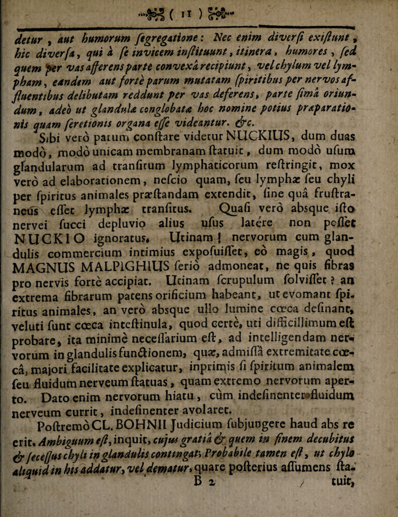 C. I* ) sr?®-* </««r , 4«/ humorum ftgregatione: Nec enim diverfi exiftunt, hic di verf,t, qui a (i invicem inftituunt, itinera, humores , fed quem fer vas afferens parte convexa recipiunt, vel chylum vel lym¬ pham, eandem aut forte parum mutatam fpiritibus per nervos af¬ fluentibus delibutam reddunt per vas deferens, parte fima oriun¬ dum , adeo ut glandula conglobata hoc nomine potius praparatio- nis quam ferettoms organa efje videantur, fac. Sibi vero parum conitare videtur NUCKIUS, dum duas modo, modo unicam membranam ftatuit, dum modo ufurn glandularum ad tranfitum lymphaticorum reftringit, mox vero ad elaborarionem, nelcio quam, feu lympha: feu chyli per fpiritus animales prarftandam extendit, fine qua fruftra- netis eflet lymphae tranfitus. Quali vero absque ifto nervei fucci depluvio alius ufus latere non pcfiTet N U C KI O ignoratus, Utinam J nervorum eum glan¬ dulis commercium intimius expofuiflet, eo magis, quod MAGNUS MALPiGHlUS ferio admoneat, ne quis fibras pro nervis forte accipiat. Utinam fcrupulum folviflet ? at» extrema fibrarum patens orificium habeant, ut evomant fpi. ritus animales, an vero absque ullo lumine caeca delinant, veluti funt cceca inteftinula, quod certe, uti difficillimum eft probare, ita minime neceflarium eft, ad intelligendam ner¬ vorum in glandulis fun&ionem, qua:, admilla extremitate coe- Ca, majori facilitate explicatur, inprimis fi fpiritum animalem feu fluidum nerveum ftatuas, quam extremo nervorum aper¬ to. Dato enim nervorum hiatu, cum indefinenterofluidum nerveum currit, indefinenter avolaret. PoftremoCL.BOHNH Judicium fubjungere haud abs re erit. Ambiguum e,fi, inquit, cujusgratia faquem in finem decubitus fa jeteffus chyli in glandulis conttngaf. Probabile tamen eft, ut chylo aliquid in his addatur, vel dematur, quare pofterius aflumens fta. '7 ‘ B z / ruit,