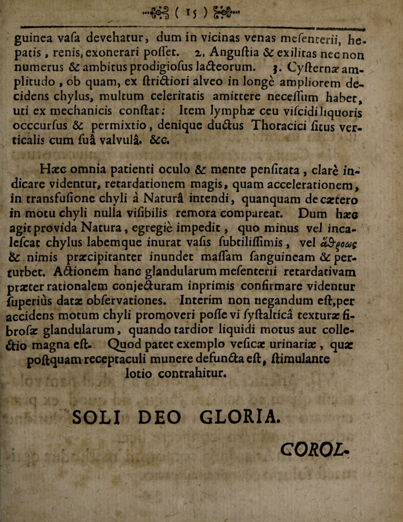 guinea vafa devehatur, dum in vicinas venas mefenterii, he¬ patis , renis, exonerari poflet. x, Anguflia & exilitas nec non numerus & ambitus prodigiofus laCteorum. Cyflerna>atn- plitudo , ob quam, ex flri&iori alveo in longe ampliorem de¬ cidens chylus, multum celeritatis amittere neceitum habet, uti ex mechanicis conflat; Item lymphae ceu vifcidiliquoris occcurfus & permixtio, denique du&us Thoracici ficus ver¬ ticalis cum fu& valvula. &c. Haec omnia patienti oculo &: mente penfitata , clare in¬ dicare videntur, retardationem magis, quam accelerationem, in transfufione chyli a Naturi intendi, quanquam decaelero in motu chyli nulla vifibilis remora compareat. Dum hxe agit provida Natura, egregie impedit, quo minus vel inca- lefcat chylus labemque inurat vafis fubtiliffimis, vel afyoug nimis praecipitanter inundet maffara fanguineam & per¬ turbet. A&ionem hanc glandularum mefenterii retardativam praeter rationalem conjeduram inprimis confirmare videntur fuperius datae obfervationes. Interim non negandum eft,per accidens motum chyli promoveri pofle vi fyflaltica texturae fi- brofae glandularum, quando tardior liquidi motus aut colle¬ ctio magna cft. Quod patet exemplo veficae urinariae, qua: poftquam receptaculi munere defundtaeft, llimulante lotio contrahitur. SOLI DEO GLORIA. COROL.