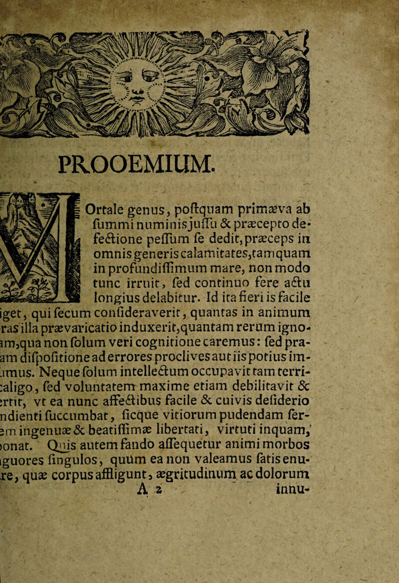 Ortale genus, poftqoam primaeva ab fummi numinis julTu & praecepto de¬ fectione peflum fe dedit, praeceps iri omnis generis calamitates,tam quam in profundiffimum mare, non modo tunc irruit, fed continuo fere aCtu longius delabitur. Id ita fieri is facile iget, qui fecum confideraverit, quantas in animum rasilia praevaricatio induxerit,quantam rerum igno- jm,qua non folum veri cognitione caremus: fed pra- - am difpofitioneaderrores proclivesautiispotius im- imus. Neque folum intelle&um occupavit tam terri- :aligo, fed voluntatem maxime etiam debilitavit & :rtir, vt ea nunc affeftibus facile & cuivis defiderio ndienti fuccumbat, ficque vitiorum pudendam fer- ;m ingenua & beatiffimae libertati , virtuti inquam,’ >onat. Quis autem fando aflequetur animi morbos iguores fingulos, quum ea non Valeamus fatis enu- re, quae corpus affligunt, aegritudinum ac dolorum wv- -f* A 2  innu-