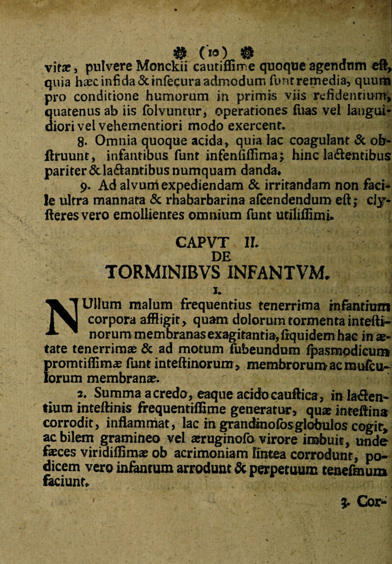 # (») tt vifae > pulvere Monckii cautiffime quoque agendum eft, quia haec infida Scinfecura admodum funtremedia, quum pro conditione humorum in primis viis relidentium, quatenus ab iis folvuntur, operationes fuas vei langui¬ diori vel vehementiori modo exercent. 8- Omnia quoque acida, quia lac coagulant & ofr- ftruunt, infantibus funt infenfiffima; hinc latentibus pariter&latantibusnumquam danda, 9. Ad alvuni expediendam & irritandam non faci¬ le ultra mannata & rhabarbarina aleendendum eft; cly- fteres vero emollientes omnium funt utiliffimi» CAPVT II. DE TORMINIBVS INFANTVM. 1. * NUlIum malum frequentius tenerrima infantium corpora affligit, quam dolorum tormenta intefti- norum membranas exagitantia, fiquidem hac in ae¬ tate tenerrimae & ad motum fubeundom fpasmodicum promtiffimae funt inteftinorum, membrorum ac mulco- lorum membranae. ' ' a. Summa acredo, eaque acidocauftica, in laten¬ tium inteftinis frequentiffime generatur, quae inteftina corrodit, inflammat, lac in grandinofos globulos cogit, ac bilem gramineo vel aeruginofb virore imbuit, unde faeces viridiffimae ob acrimoniam lintea corrodunt, po¬ dicem vero infantum arrodunt & perpetuum tenefmum faciunt, i ' ' Cor*