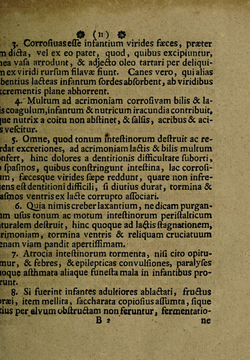 {§1 {II) © 3. Corro fiuas efle infantium virides feces, praeter rndida, vel ex eo patet, quod, quibus excipiuntur, lea vafa arrodunt, & adjefto oleo tartari per deliqui- n ex viridi rurfum filav* fiunt. Canes vero, qui alias bentius la&eas infantum fordesabforbent, ab viridibus ccrementis plane abhorrent. 4. ' Multum ad acrimoniam corrofivam bilis & la- is coagulum,infantum & nutricum iracundia contribuit, [ue nutrix a coitu non abftinet, & fallis, acribus & aci* s velcitur. 5. Omne, quod tonum fnteftinorum deftruit ac re- rdat excredones, ad acrimoniam laftis & bilis multum •nfert, hinc dolores a dentitionis difficultate fuborti, ifpafmos, quibus conftringunt inteftina, laccorrofi- im, fecesque virides faepe reddunt, quare non infre- lenseftdentitioni difficili, fi diutius durat, tormina <3c afmos ventris ex la&e corrupto afTociari. 6. Quia nimis creber laxantium, ne dicam purgan* lm ufus tonum ac motum inteftinorum periftalricum ituralem deftruit, hinc quoque ad la<ftisftagnadonem, rimoniam, tormina ventris & reliquam cruciatuum ;nam viam pandit apertiffimam. 7. Atrocia inteftinorum tormenta, nifi cito opitu- tnur, & febres, & epilepticas convulfiones, paralyfes loque afthmata aliaque funefta mala in infantibus pro- runt. 8. Si fuerint infantes aduldores abla&ati, fruflus trxi, item mellita, faccharata copiofiusaflumta, fique dus per alvum obftru&am non feruntur, fermentatio-