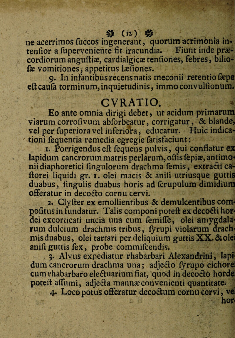 ne acerrimos fuccos ingenerant, quorum acrimonia in- tenfior a fuperveniente fit iracundia. Fiunt inde prae¬ cordiorum anguftiae, cardialgicae tenfiones, febres, bilio- fie vomitiones appetitus laefiones. 9. In infantibus recens natis meconii retentio faepe eft caufa torminum, inquietudinis, immo convulfionum. CVRATIO. ' ^ Eo ante omnia dirigi debet, ut acidum primarum viarum corroiivum abforbeatur, corrigatur, & blande, ' vel per fuperiora vel inferiora, educatur. Huic indica- ' doni fequentia remedia egregie fatisfaciunt: 1. Porrigendus eft fequens pulvis, <jui conflatur ex lapidum cancrorum matris perlarum, offis fepiae,aritimo« nii diaphoretici fingulorum drachma femis, extraftica- ftorei liquidi gr. 1. olei macis & anili utriusque guttis duabus, fingulis duabus horis ad fcrupulum dimidium offeratur in deco&o cornu cervi. 2. Clyfter ex emollientibus & demulcentibus com* pofitusin fundatur. Talis componi poteft exdeco&ihor- dei excorticari uncia una cum femifle, olei amygdala¬ rum dulcium drachmis tribus, fyrupi violarum drach- misduabus, olei tartari per deliquium guttis XX. & olei anifi guttis fex, probe commifcendis. A 3. Alvus expediatur rhabarbari Alexandrini, lapi¬ dum cancrorum drachma una; adjedto lyrupo cichorei cum rhabarbaro ele&uarium fiat, quod in decocfto hordei poteft affumi, adjeita mannseconvenienti quantitate. 4. Loco potus offeratur deco&um cornu cervi, vel - hor*