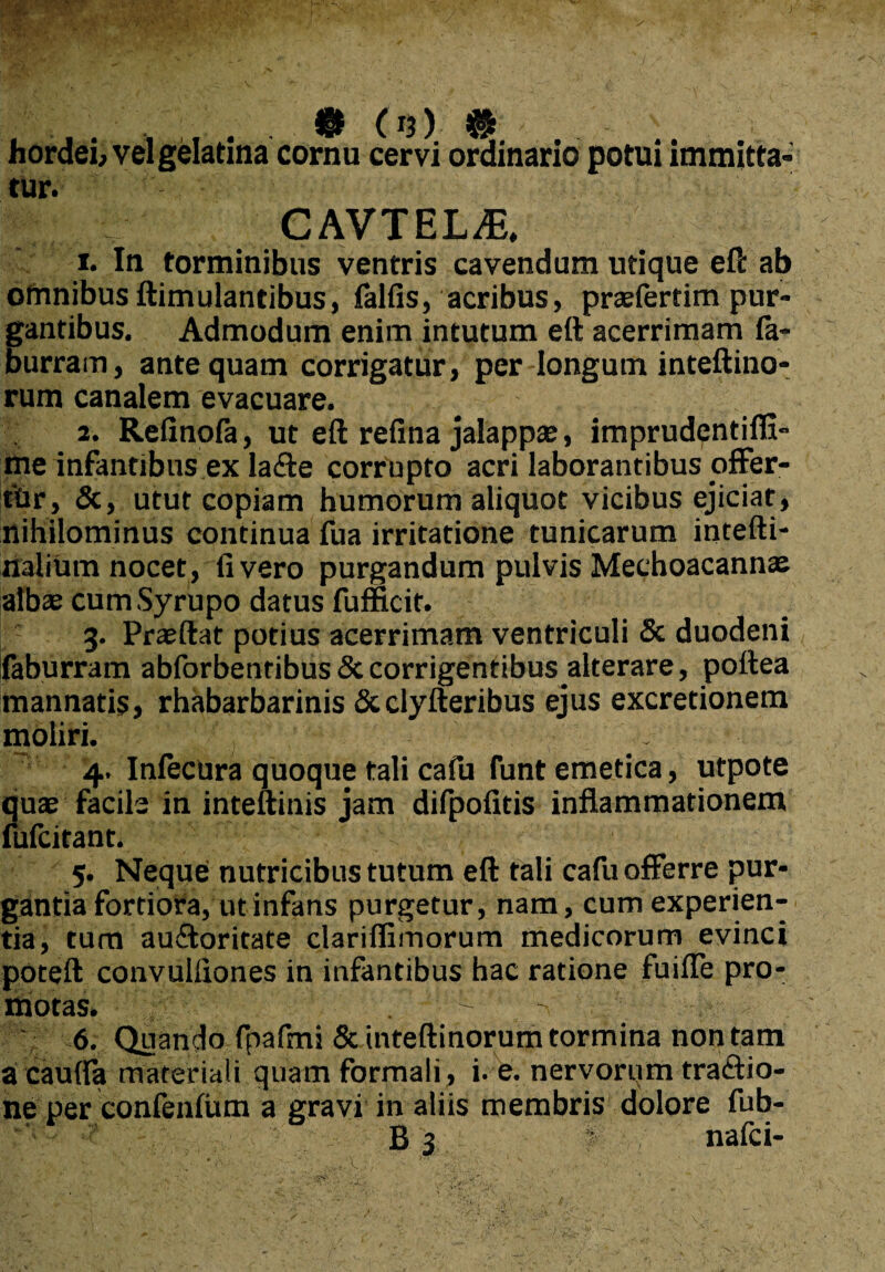 f15) ^ hordei, vel gelatina cornu cervi ordinario potui immitta¬ tur. CAVTEL^ 1. In torminibus ventris cavendum utique eft ab omnibus ftimulantibus, falfis, acribus, praefertim pur¬ gantibus. Admodum enim intutum eft acerrimam fa- burram, antequam corrigatur, per-longum inteftino- rum canalem evacuare. 2. Refinofa, ut eft refina jalappae, imprudentifli- me infantibus ex la<fte corrupto acri laborantibus offer- thr, &, utut copiam humorum aliquot vicibus ejiciat, nihilominus continua fua irritatione tunicarum intefti- nafium nocet , fi vero purgandum pulvis Mechoacannae albae cumSyrupo datus fumcit. 3. Praeftat potius acerrimam ventriculi & duodeni faburram abforbenribus & corrigentibus alterare, pottea mannatis, rhabarbarinis &clyfteribus ejus excretionem moliri. . 4. Infecura quoque tali cafu funt emetica, utpote quae facile in inteftinis jam difpofitis inflammationem fufcitant. 5. Neque nutricibus tutum eft tali cafu offerre pur¬ gantia fortiora, ut infans purgetur, nam, cum experien¬ tia, tum au£loritate dariflimorum medicorum evinci poteft convulfiones in infantibus hac ratione fuifle pro¬ motas. . ^ -v ' 6. Quando fpafmi Sunteftinorum tormina non tam a caufia materiali quam formali, i. e. nervorum tradio- ne per confenfum a gravi in aliis membris dolore fub-