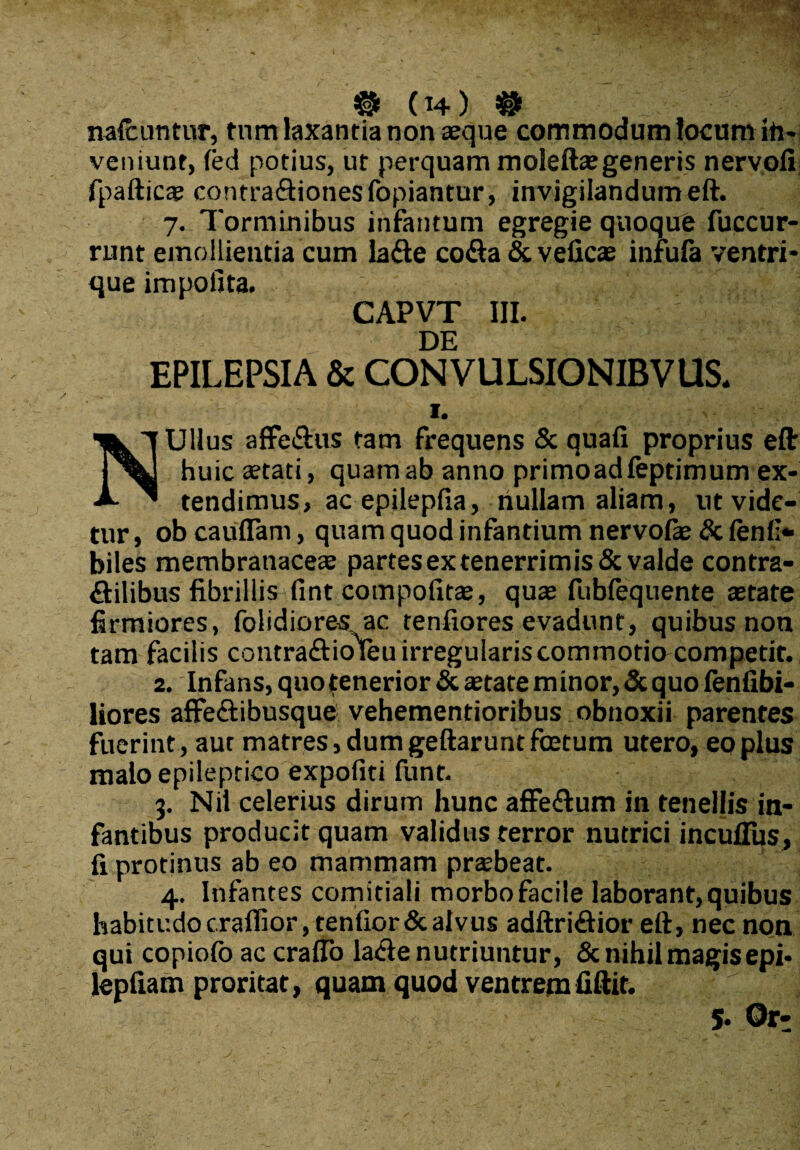 ® (t4) ® nalcuntur, tnm laxantia non «que commodum locum ih- veniunt, led potius, ut perquam moleftaegeneris nervoli fpafticae contra&ionesfopiantur, invigilandum eft. 7. Torminibus infantum egregie quoque fuccur- runt emollientia cum la&e co&a & velicae infufa ventri¬ que impolita. CAPVT III. DE EPILEPSIA & CONVULSIONIBVUS. 1. NUllus affe&us tam frequens & quafi proprius eft huic aetati, quamab anno primoadleptimum ex¬ tendimus, ac epilepfia, nullam aliam, ut vide¬ tur , ob cauflTam, quam quod infantium nervofie & lenii- biles membranaceae partes ex tenerrimis & valde contra- flilibus fibrillis fint compofitae, quae fublequente aetate firmiores, folidiores, ac tenfiores evadunt, quibus non tam facilis contra&kjfeu irregularis commotio competit. 2. Infans, quo tenerior & aetate minor, & quo fentibi- liores affectibusque vehementioribus obnoxii parentes fuerint, aut matres, dum geftarunt foetum utero, eo plus malo epileptico expoliti funt. 3. Nii celerius dirum hunc affeftum in tenellis in¬ fantibus producit quam validus terror nutrici incufliis, fi protinus ab eo mammam praebeat. 4. Infantes comitiali morbo facile laborant, quibus habitudo craflior, tenlior&alvus adftridior eft, nec non qui copiofo ac craflo la<fte nutriuntur, & nihil magis epi- lepliam proritat, quam quod ventrem fiftit.