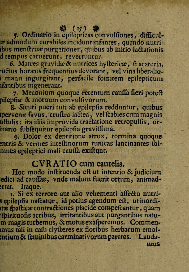 5. Ordinario in epilepticas convulfiones, difficili¬ or admodum curabiles incidunt infantes, quando nutri- ibus menftruae purgationes, quibus ab initio lavationis d tempus caruerunt, revertuntur. 6. Matres gravidae & nutrices hyftericae, fi acateria, ruVus horasos frequentius devorant, vel vina liberalio- i manu ingurgitant, perfacile fomitem epilepticum lfantibus ingenerant. 7. Meconium quoque retentum cauffa fieri poteft pilepfiae & motuum convulfivorum, S* Sicuti pueri tuti ab epilepfia redduntur , quibus ipervenit favus, cruitra laVea, vel fcabies cum magnis uftulis: ita iftis improvida traVatione retropulfis, or- inario fublequitur epilepfia graviffima. 9. Dolor ex dentitione atrox, tormina quoque sntris & vermes inteftinorum tunicas lancinantes fol- mnes epileptici mali eaufla exiftunt. _ CVR ATIO cum cautelis. Hoc modo inftituenda eft ut intentio & judicium edici ad cauflas, vnde malum fuerit ortum, animad- ;rtat. Itaque. 1. Si ex terrore aut alio vehementi affeVu nutri- s epilepfia nafcatur, id potius agendum eft, utinordi- itas fpafticas contraViones placide compelcantur, quam :fpirituofis acribus, irritantibus aut purgantibus natu- m magis turbemus, & motus exafperemus. Commen- imus tali in cafu clyfteres ex floribus herbarum emot- intium & feminibus carminativorum paratos. Lauda- , mus