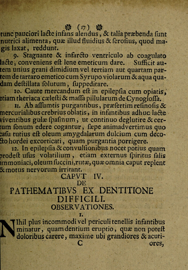 # (»7) ® tunc pauciori lacte infans alendus, & talia praebenda funt nutrici alimenta, quae illud fluidius Scferofius, quod ma- gis laxat, reddunt. 9. Stagnante & infar&o ventriculo ab coagulato la<fte t conveniens eft lene emeticum dare. Sufficit au¬ tem unius grani dimidium vel tertiam aut quartam par¬ tem de tartaro emetico cum Syrupo violarum &aqua qua¬ dam deftillata folutum, fuppeditare. r 10. Caute mercandum eft in epilepfia cum opiatis,’ etiam theriaca caelefti & maffa pillularum de Cynoglofla. 11. Ab aflumtis purgantibus, praefertim refinofis <3c mercurialibuscrebrius oblatis, in infantibus adhuc lafte mentibus gulae fpafmum, ut continuo deglutire & cer¬ tum fonum edere cogantur, faepe animadvertimus quo :afu tutius eft oleum amygdalarum dulcium cum deco- Sto hordei excorticati, quam purgantia porrigere. 12. In epilepfia Scconvulfionibus nocet potius quam prodeft ufus volatilium , etiam externus fpiritus falis immoniaci, oleum fuccini,rutae, quae omnia caput replent 8t motus nervorum irritant. CAPVT IV. DE PATHEMATIBVS EX DENTITIONE DIFFICILI. OBSERVATIONES, fe 1. Nihil plus incommodi vel periculi tenellis infantibus minatur, quam dentium eruptio, quae non poteft doloribus carere, maxime ubi grandiores & acuti- C ores,