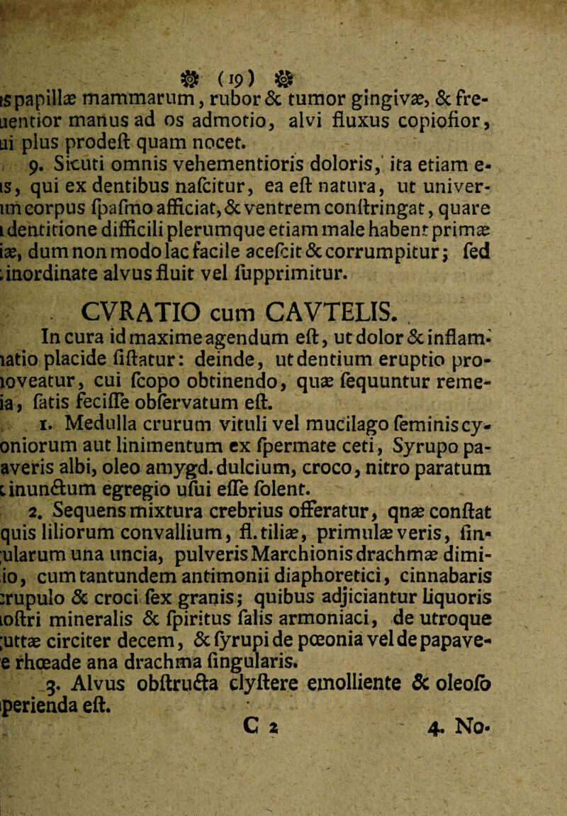jpfe Xfv ■ » # (19) ® is papillae mammarum, rubor & tumor gingivae, & fre- aentior manus ad os admotio, alvi fluxus copiofior, ui plus prodeft quam nocet. 9. Sicuti omnis vehementioris doloris, ita etiam e- is, qui ex dentibus nafcitur, ea eft natura, ut univer- uneorpus fpafmo afficiat, & ventrem conftringat, quare i dentitione difficili plerumque etiam male habent primae iae, dum non modo lac facile acefcit & corrumpitur; fed dnordinate alvus fluit vel lupprimitur. CVRATIO cum CAVTELIS. In cura id maxime agendum eft, ut dolor &inflam- latio placide fiftatur: deinde, ut dentium eruptio pro- loveatur, cui fcopo obtinendo, quae fequuntur reme- ia, fatis fecifle oblervatum eft. 1. Medulla crurum vituli vel mucilago (eminiscy- oniorum aut linimentum ex fpermate ceti, Syrupo pa- averis albi, oleo amygd.dulcium, croco, nitro paratum 1 inun&um egregio ufui efle folent. 2. Sequens mixtura crebrius offeratur, qna2 conflat quis liliorum convallium, fl. tiliae, primulae veris, fin* ;ularum una uncia, pulveris Marchionis drachmae dimi- io, cum tantundem antimonii diaphoretici, cinnabaris erupulo & croci lex granis; quibus adjiciantur liquoris loftri mineralis & fpiritus falis armoniaci, de utroque ;uttae circiter decem, Sclyrupide pceonia vel de papave- e rhoeade ana drachma lingularis. 3. Alvus obftru&a clyftere emolliente & oleolo perienda eft.