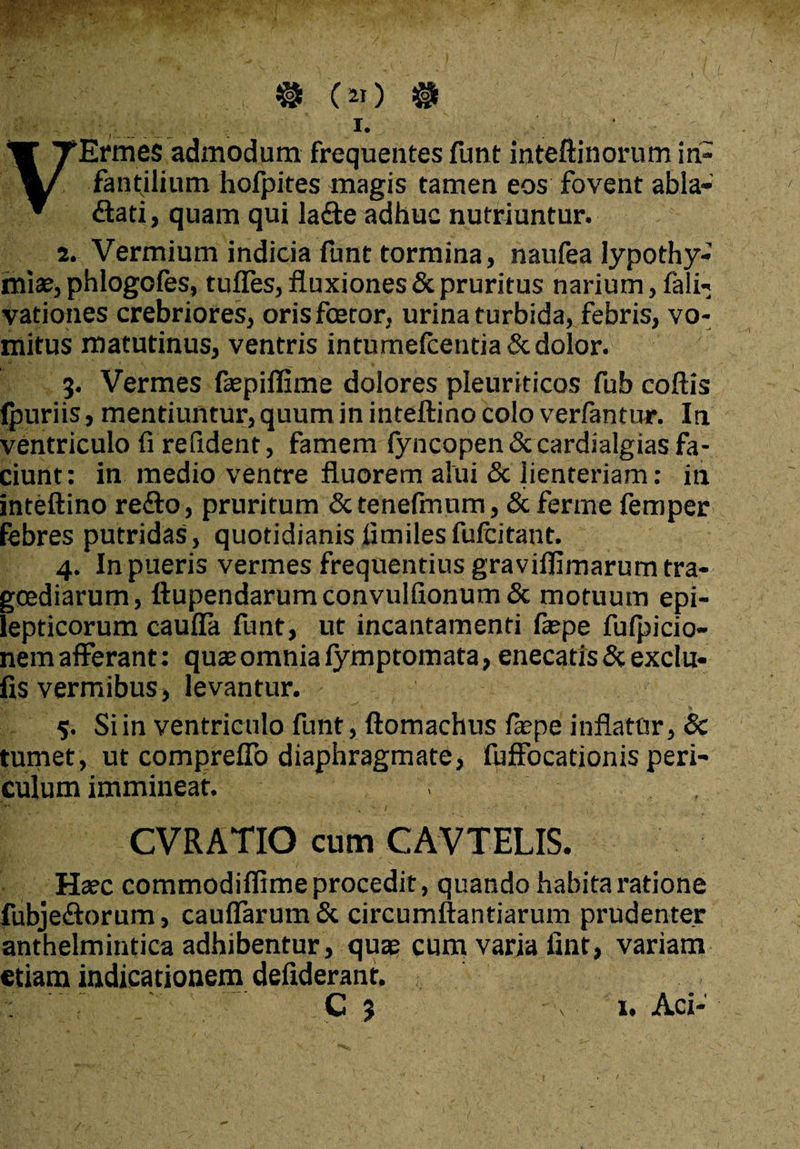 I. ' VErmes admodum frequentes funt inteftinorum in¬ fantilium holpites magis tamen eos fovent abla¬ ctati, quam qui laCte adhuc nutriuntur. 2. Vermium indicia funt tormina, naufea lypothy- miae, phlogofes, tuffes, fluxiones & pruritus narium, fali- vationes crebriores, orisfceror, urina turbida, febris, vo¬ mitus matutinus, ventris intumelcentia& dolor. 3. Vermes faepiflime dolores pleuriticos fub coftis ipuriis, mentiuntur, quum in inteftino colo verfantur. In ventriculo fi refident, famem lyncopen&cardialgias fa¬ ciunt: in medio ventre fluorem alui & lienteriam: in inteftino reCto, pruritum &tenefmnm, &ferme femper febres putridas, quotidianis fimilesfufcitant. 4. In pueris vermes frequentius graviflimarum tra¬ goediarum, ftupendarumconvulfionum& motuum epi¬ lepticorum caufla funt, ut incantamenti faepe fufpicio- nem afferant: quae omnia fymptomata, enecatis & exclu- fis vermibus, levantur. 5. Si in ventriculo funt, ftomachus fiepe inflatur, 6c tumet, ut compreffo diaphragmate, fuffocationis peri¬ culum immineat. . CVRATIO cum CAVTELIS. Haec commodiflime procedit, quando habita ratione fubjeftorum, cauflarum& circumflandarum prudenter anthelmintica adhibentur, quae cum varia fint, variam etiam indicationem defiderant.