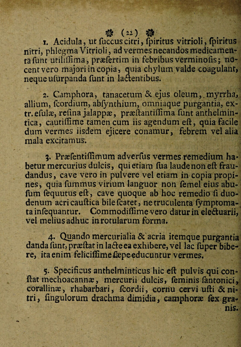 $ (») #' j. Acidula, ut fuccus citri, fpiritus vitrioli, fpiritus nitri, phlegma Vitrioli, ad vermes necandos medicamen¬ ta funt utihffima, prafertim in febribus verminofis; no¬ cent vero majori in copia, quia chylum valde coagulant, neque ufurpanda funt in la&entibus. 2. Camphora, tanacetum & ejus oleum,. myrrha, allium, fcordium, abfynthium, omniaque purgantia, ex- tr.efulae, refina jalappaj, praftantifiima funt anthelmin- tica, cautiffime tamen cum iis agendum eft, quia facile dum vermes iisdem ejicere conamur, febrem vel alia mala excitamus. J 5. Prafentifiimum adverfus vermes remedium ha* betur mercurius dulcis, qui etiam fua laude non eft frau¬ dandus, cave vero in pulvere vel etiam in copia propi¬ nes, quia fummus virium languor non femel eius abu- fum fequutus eft, cave quoque ab hoc remedio fi duo¬ denum acricauftica bilefcatet, ne truculenta fymptoma- ta infequantur. Commodifiime vero datur in ele&uarii, vel melius adhuc inrotularum forma. 4. Quando mercurialia & acria itemque purgantia danda funt, praftat in lafte ea exhibere, vel lac fuper bibe¬ re, ita enim feliciffime&pe educuntur vermes. 5. Specificus anthelminticus hic eft pulvis qui com ftat mechoacann^, mercurii dulcis, feminis lantonici, corallirue, rhabarbari, Icordii, cornu cervi ufti & ni¬ tri, fingulorura drachma dimidia, camphora fex gra¬ nis. !
