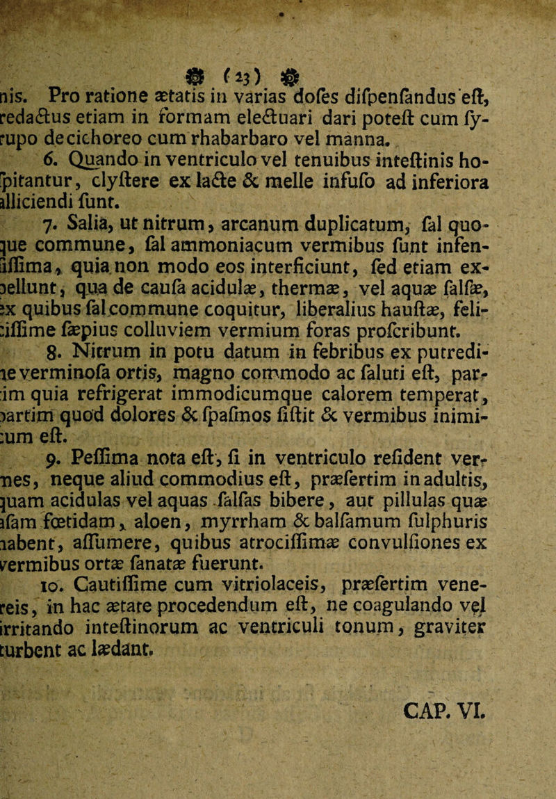 reda&us etiam in formam ele&uari dari poteft cum Cy- rupo de cichoreo cum rhabarbaro vel manna. 6. Quando in ventriculo vel tenuibus inteftinis ho- pitantur, clyftere ex la<fte & meile infufo ad inferiora illiciendi funr. 7. Salia, ut nitrum, arcanum duplicatum, fal quo¬ que commune, £al atnrnoniacum vermibus funt infen- iiflima, quia non modo eos interficiunt, fed etiam ex- lellunt, qua de caula acidulas, thermae, vel aquae fal fas, ;x quibus fal commune coquitur, liberalius hauftae, feli- :iffime laepius colluviem vermium foras profcribunt. 8* Nitrum in potu datum in febribus ex putredi- le verminofa ortis, magno commodo ac faluti eft, par¬ im quia refrigerat immodicumque calorem temperat, lartim quod dolores & (palmos fiftit 8c vermibus inimi- :um eft. 9. Peffima nota eft, fi in ventriculo refident ver¬ nes, neque aliud commodius eft, praefertim in adultis, piam acidulas vel aquas falfas bibere, aut pillulas quae afam foetidam , aloen, myrrham & balfamum fulphuris labent, aflumere, quibus atrociffimas convulfiones ex vermibus orta; fanatae fuerunt. 10. Cautiflime cum vitriolaceis, praelertim vene- reis, in hac tetare procedendum eft, ne coagulando vel irritando inteftinorum ac ventriculi tonum, graviter turbent ac lasdant. CAP. VI.