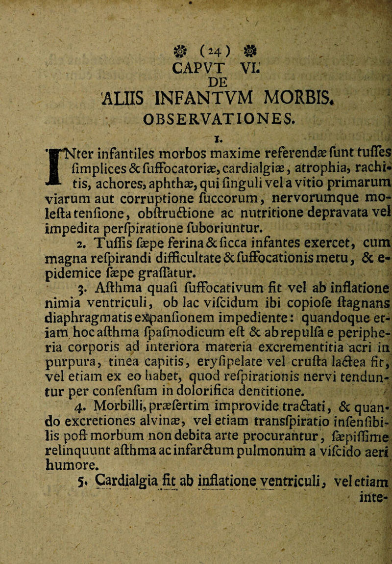 V'. CAPVT VI. DE 'ALIIS INFANTVM MORBIS OBSERVATIONES. ■ i. '■TNter infantiles morbos maxime referenda; funt tuffes 8 fimplices&fuffocatoriae,cardialgia3, atrophia, rachi» tis, achores, aphthae, qui finguli vel a vitio primarum viarum aut corruptione fuccorum, nervorumque mo- leftatenfione, obftruftione ac nutritione depravata vel impedita perfpiratione fuboriuntur. 2. Tuffis faepe ferina Sdicca infantes exercet, cum magna refpirandi difficultate ScfufFocationis metu, & e- pidemice faepe grafiatur. 5. Afthma quafx fuffocativum fit vel ab inflatione nimia ventriculi, ob lac vilcidum ibi copiole ftagnans diaphragmatisexspanlionem impediente: quandoque et¬ iam hoc afthma fpafmodicum eft & abrepullae periphe- ria corporis ad interiora materia excrementitia acri in purpura, tinea capitis, eryfipelate vel crufta la&ea fit, vel etiam ex eo habet, quod refpirationis nervi tendun¬ tur per confenfum in dolorifica dentitione. 4. Morbilli, praelertim, improvide tra&ati, & quan¬ do excretiones alvinae, vel etiam transfpiratio infenfibi- lis pofi: morbum non debita arte procurantur , fepiffime relinquunt afthma ac infardum pulmonum a vifcido aeri humore. - ~ -|j 5. Cardialgia fit ab inflatione ventriculi, vel etiam mte-