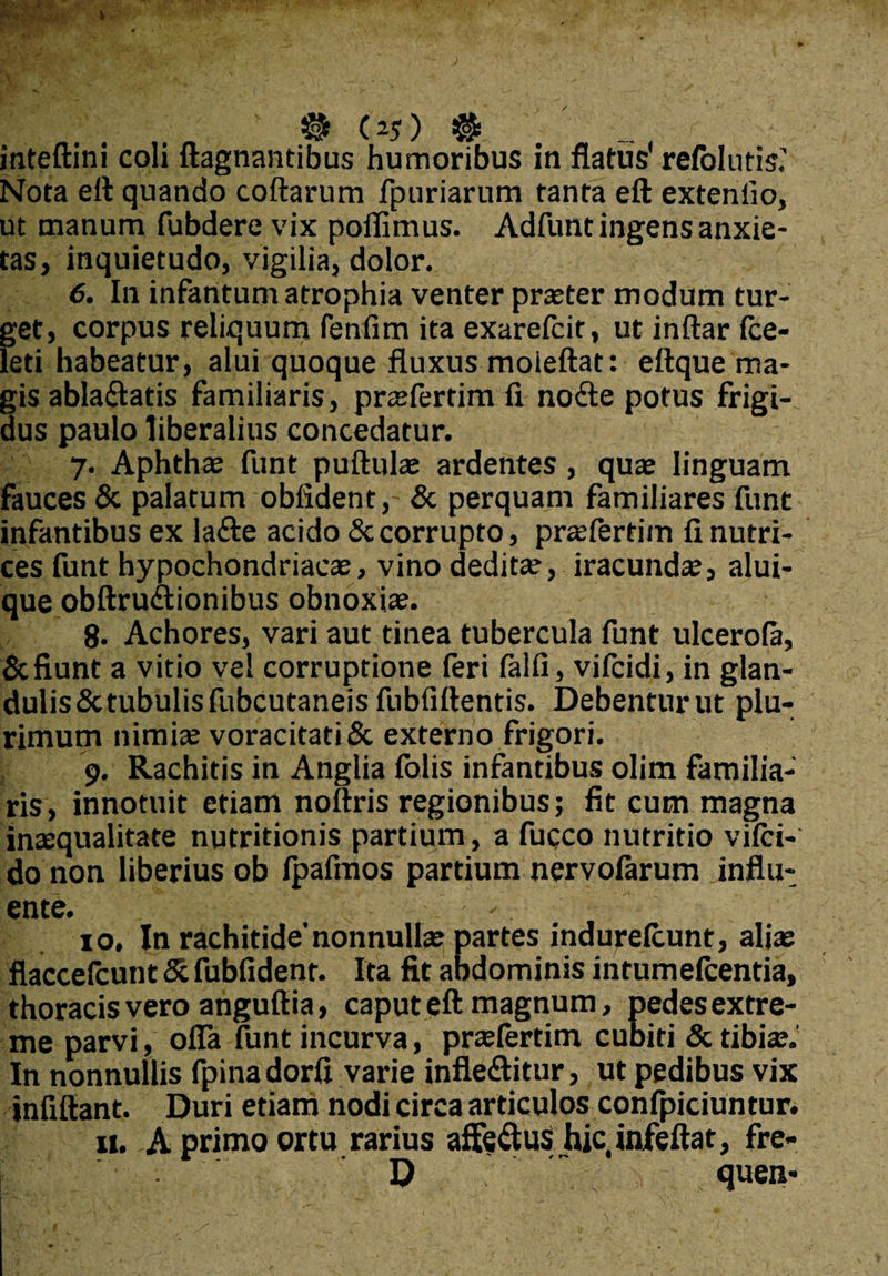 inteftini coli ftagnantibus humoribus in flatus refellitis.' Nota eft quando coftarum fpuriarum tanta eft extentio, ut manum fubdere vix poflimus. Adfunt ingens anxie¬ tas, inquietudo, vigilia, dolor. 6. In infantum atrophia venter praeter modum tur¬ get, corpus reliquum fenfim ita exarefcit, ut indar fce- leti habeatur, alui quoque fluxus moieftat: eftque ma¬ gis ablaftatis familiaris, praefertim fx node potus frigi¬ dus paulo liberalius concedatur. 7. Aphthae funt puftulae ardentes, quae linguam fauces & palatum oblident,- & perquam familiares funt infantibus ex lade acido & corrupto, praefertim fi nutri¬ ces funt hypochondriacae, vino deditae, iracundae, alui- que obftrudionibus obnoxiae. 8. Achores, vari aut tinea tubercula funt ulcerofa, & fiunt a vitio vel corruptione feri falfi, vifeidi, in glan¬ dulis & tubulis fubcutaneis fubfittentis. Debentur ut plu¬ rimum nimiae voracitati & externo frigori. 9. Rachitis in Anglia felis infantibus olim familia¬ ris, innotuit etiam noftris regionibus; fit cum magna inaequalitate nutritionis partium, a fucco nutritio vifci- do non liberius ob fpafmos partium nervofarum .influ¬ ente. - 10. In rachitide'nonnullae partes indurefeunt, aliae flaccefcunt Sc fubfident. Ita fit abdominis intumefeentia, thoracis vero anguftia, caput eft magnum, pedes extre¬ me parvi, ofla funt incurva, prsfertim cubiti & tibiae. In nonnullis fpinadorfi varie infleditur, ut pedibus vix infiftant. Duri etiam nodi circa articulos confpiciuntur. 11. A primo ortu rarius affedus hic infeftat, fre- D quen-