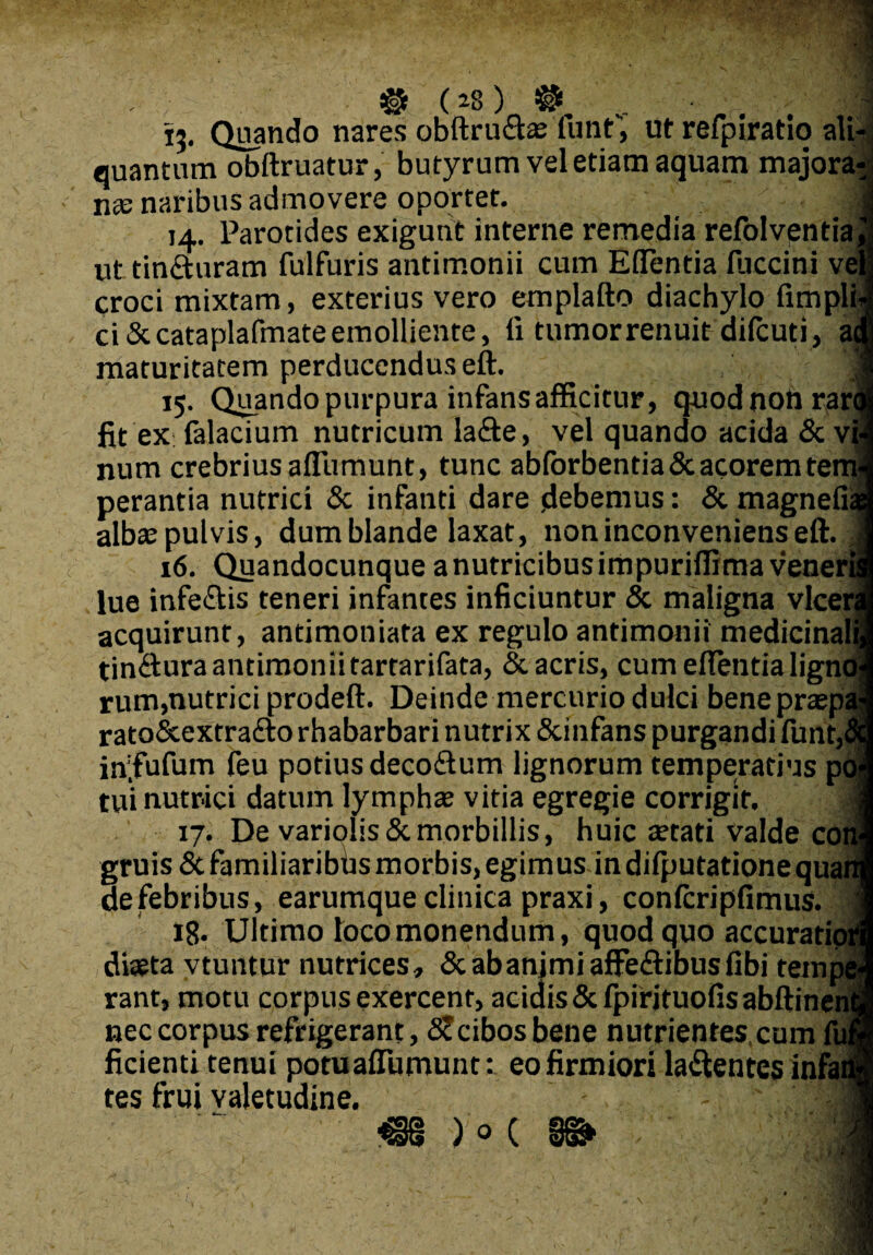 #. (*8) $K v. , . , , 15. Quando nares obftru&a: funt, ut refpiratlo ali¬ quantum obftruatur, butyrum vel etiam aquam majora^ nse naribus admovere oportet. 1 14. Parotides exigunt interne remedia refolvpntia j ut tin&uram fulfuris antimonii cum Eflentia fuccini veli croci mixtam, exterius vero emplafto diachylo fimplij ci&cataplafmate emolliente, li tumor renuit dilcuti, acu maturitatem perducendus eft. , , r * 15. Quando purpura infans afficitur, quod non rara fit ex: falacium nutricum la&e, vel quando acida & vi| num crebrius aflumunt, tunc abforbentia & acorem teml perantia nutrici & infanti dare .debemus: & magnefiaa alba: pulvis, dum blande laxat, non inconveniens eft. ,1 16. Quandocunque a nutricibus impuriffima veneris lue infe&is teneri infantes inficiuntur & maligna vlcera acquirunt, antimoniata ex regulo antimonii medicinalij tin&ura antimonii tartarifata, & acris, cum eflentia lignol rum,nutrici prodeft. Deinde mercurio dulci benepraspal rato&extrado rhabarbari nutrix &infans purgandi funr,Sq in;fufum feu potius decodum lignorum temperatius pol tui nutrici datum lympha: vitia egregie corrigit. M 17. De varioIis&morbillis, huic aetati valde coni gruis & familiaribds morbis, egimus in difputationequaiij defebribus, earumque clinica praxi, confcripfimus. 1 iB. Ultimo loco monendum, quod quo accuratiori] diaeta vtuntur nutrices, &abanjmiafFedibusfibi tempel rant, motu corpus exercent, acidis &fpirjtuofisabftinen(i nec corpus refrigerant, SJcibos bene nutrientes cum fuii ficienti tenui potuaftumunt: eo firmiori ladentes infan¬ tes frui valetudine. 1 M )0 c ' M