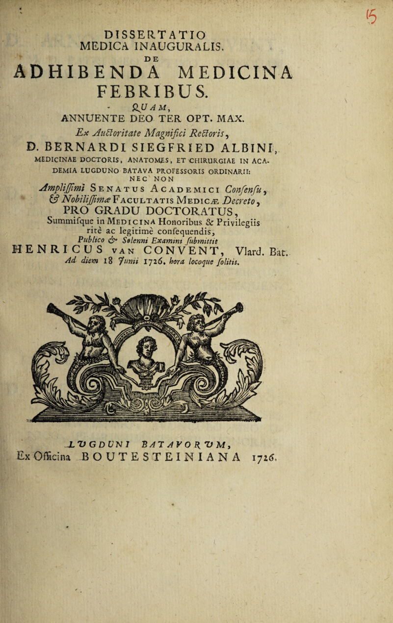 DISSERTATIO MEDICA INAUGURAUS. ADHIBENDA MEDICINA FEBRIBUS. * QJJ A M, ANNUENTE DEO TER OPT. MAX. Ex Auctoritate Magnifici Re Et oris, D. BERNARDI SIEGFRIED ALBINI, MEDICINAE DOCTORIS, ANATOMES, ET CHIRURGIAE IN ACA¬ DEMIA LUGDUNO BATAVA PROFESSORIS ORDINARII: NEC' NON Amplijjimi Senatus Academici Confenfu, (A NobilijfinueFacultatis Medicae Decreto5 PRO GRADU DOCTORATUS, Summifque in Medicina Honoribus & Privilegiis rite ac legitime confequendis. Publico & Solenni Examini fubmittit HENRICUS van CONVENT, Vlard. Bat. Ad diem 18 Junii 1726, hora locoque /olitis. XVGDUNl BAT AVO R, V M, Ex Officina BOUTESTEINIANA 1725,