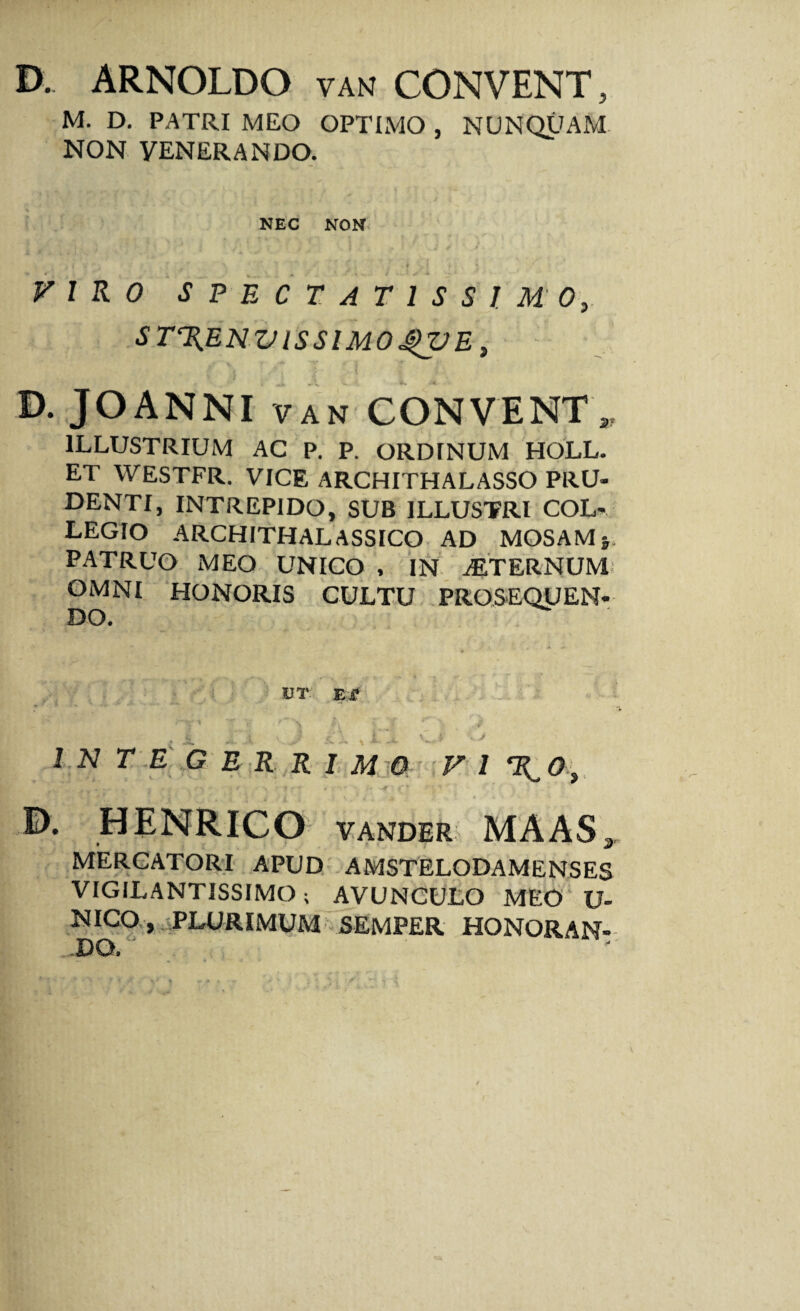 D. ARNOLDO van CONVENT, M. D. PATRI MEO OPTIMO , NUNQUAM NON VENERANDO. NEC NON V 1 R 0 SPECTATISSIMO, ST%ENZJlSSlMO^VE, D. JOANNI van CONVENT„ ILLUSTRIUM AC P. P. ORDINUM HOLL. ET WESTFR. VICE ARCHITHALASSO PRU¬ DENTI, INTREPIDO, SUB ILLUSTRI COL¬ LEGIO ARCHITHALASSICO AD MOSAM j. PATRUO MEO UNICO , IN .ALTERNUM' OMNI HONORIS CULTU PROSEQUEN¬ DO. DT Ei* INTEGERRIMO f 1 0. HENRICO vander MAASa MERCATORI APUD AMSTELODAMENSES VIGILANTISSIMO ; AVUNCULO MEO‘ U- NICO , PLURIMUM SEMPER HONORAN¬ DO.