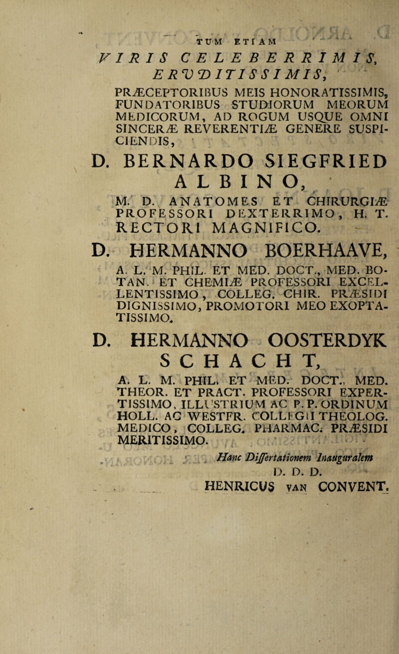 4' % TUM E T r A M ii ji VIRIS CELEBERRIMIS, E RVT> ITIS S I M IS, ' PRAECEPTORIBUS MEIS HONORATISSIMIS, FUNDATORIBUS STUDIORUM MEORUM MEDICORUM, AD ROGUM USQUE OMNI SINCERaE REVERENTIaE GENERE SUSPI¬ CIENDIS, D. BERNARDO SIEGFRIED ALBINO, M. D. ANATOMES ET CHIRURGLE PROFESSORI DEXTERRIMO, H. T. RECTORI MAGNIFICO. D. HERMANNO BOERHAAVE, A. L. M. PHIL ET MED. DOCT., MED. BO- TAN. ET CHEMIaE PROFESSORI EXCEL- LENTISSIMO, COLLEG. CHIR. PRaESIDI DIGNISSIMO, PROMOTORI MEO EXOPTA¬ TISSIMO. D. HERMANNO OOSTERDYK. S C H A C H T, A. L. M. PHIL. ET MED. DOCT., MED. THEOR. ET PRACT. PROFESSORI EXPER¬ TISSIMO, ILLUSTRIUM AC P.P. ORDINUM HOLL. AC WESTFR. COLLFGlI THEOLOG. MEDICO, COLLEG. PHARMAC; PRaESIDI MERITISSIMO. j ' •' 1 ' ,,. ..- Hanc Differtationem lnaugur alent D. D. D. - , _ HENRICVS van CONVENT,