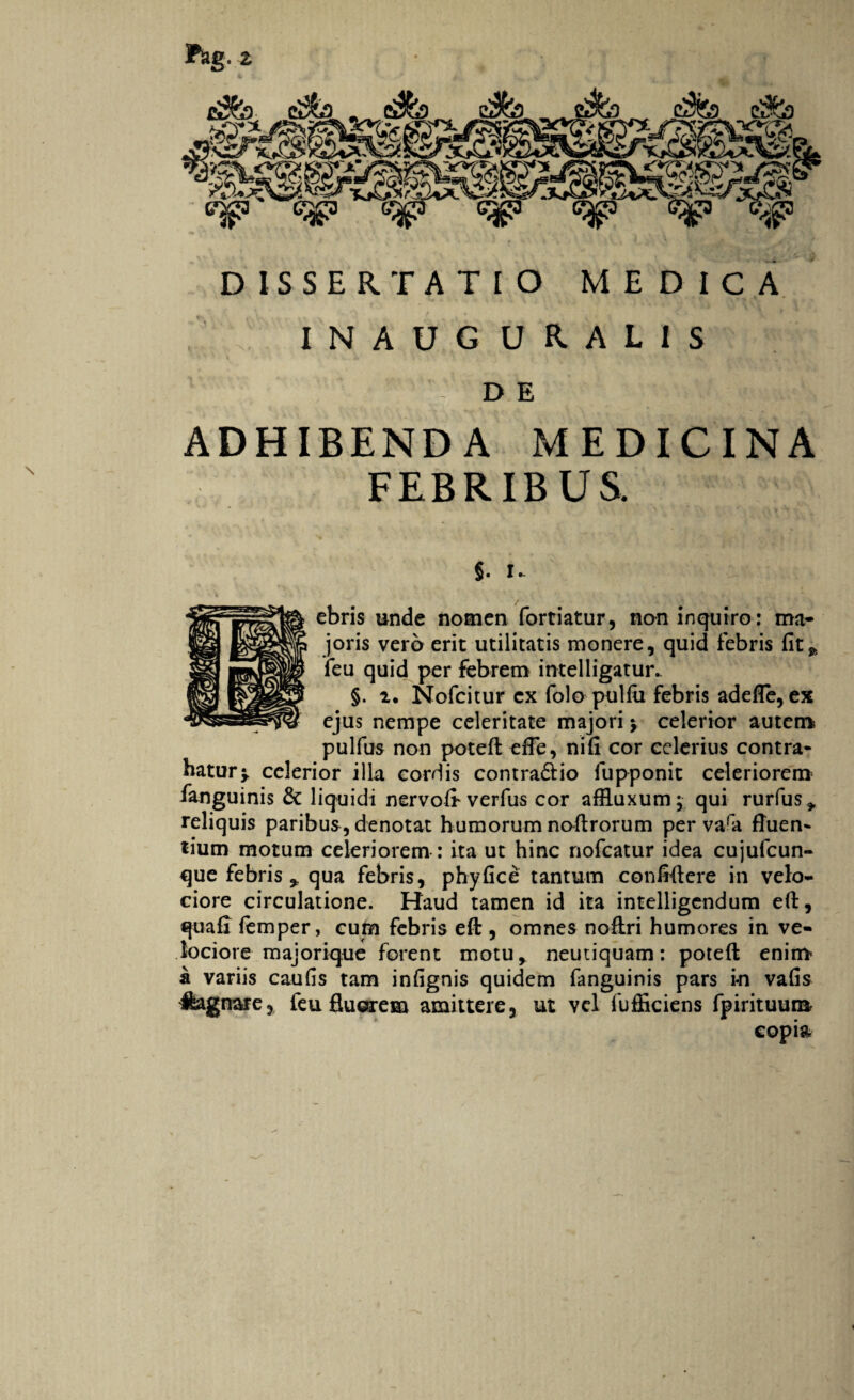 DISSERTATIO MEDICA INAUG URALIS DE ADHIBENDA MEDICINA FEBRIBUS. $. i. ebris unde nomen fortiatur, non inquiro: ma¬ joris vero erit utilitatis monere, quid febris fit» leu quid per febrem intelligatur.. §. i. Nofcitur ex folo pulfii febris adelfe, ex ejus nempe celeritate majori y celerior autem pulfus non potefl: efle, nifi cor celerius contra¬ hatur > celerior illa cordis contra&io fupponit celeriorem1 fanguinis & liquidi nervoft verfus cor affluxum; qui rurfus» reliquis paribus , denotat humorum noftrorum per vara fluen¬ tium motum celeriorem : ita ut hinc nofcatur idea cujufcun- que febris * qua febris, phy fice tantum confiflere in velo¬ ciore circulatione. Haud tamen id ita intelligcndum efl:, quafi femper, cum febris efl:, omnes noftri humores in ve¬ lociore majorique forent motu, neutiquam: poteft enim- a variis caufis tam infignis quidem fanguinis pars in vafis Hagnare, feu fluerem amittere, ut vel fufficiens fpirituum copia