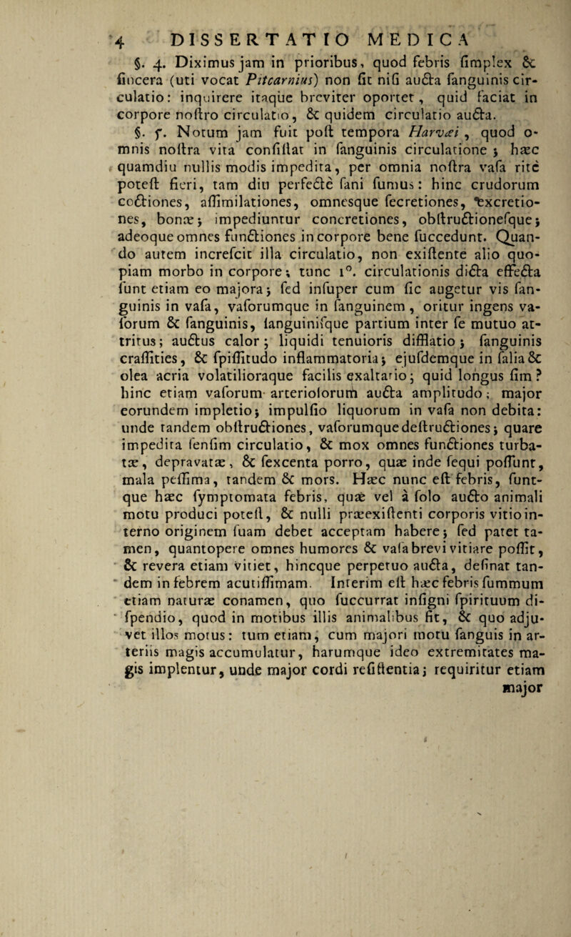 §. 4. Diximus jam in prioribus, quod febris fimplex Sc (incera (uti vocat Pitcarnius) non fit nifi au£ta fanguinis cir¬ culatio: inquirere itaque breviter oportet, quid faciat in corpore noftro circulatio, Sc quidem circulatio aufta. §. f. Notum jam fuit pofi tempora Harvcei , quod o- mnis noftra vita confiflat in fanguinis circulatione ; hxc quamdiu nullis modis impedita, per omnia noftra vafa rite poteft fieri, tam diti perfedle fani fumus: hinc crudorum coftiones, afiimilationes, omnesque fecretiones, *fexcretio- nes, bonae; impediuntur concretiones, obftruftionefque; adeoque omnes fun&iones in corpore bene fuccedunt. Quan¬ do autem increfcit illa circulatio, non exiftente alio quo¬ piam morbo in corpore; tunc i°. circulationis difta effe&a iunt etiam eo majora ; fed infuper cum fic augetur vis fan¬ guinis in vafa, vaforumque in fanguinem , oritur ingens va- forum Sc fanguinis, languinifque partium inter fe mutuo at¬ tritus; au&us calor; liquidi tenuioris difflatio ; fanguinis craflities, Sc fpifiitudo inflammatoria; ejufdemque in faliaSc olea acria volatilioraque facilis exaltatio; quid longus fim ? hinc etiam vaforum arteriolorurh aufta amplitudo; major eorundem impletio; impulfio liquorum in vafa non debita: unde tandem obftru&iones, vaforumquedeflruftiones; quare impedita fenfim circulatio, Sc mox omnes fun&iones turba¬ tae, depravatae, Sc fexcenta porro, quae inde fequi pofTunt, mala peflima, tandem Sc mors. Haec nunc eft febris, funt- que haec fymptomata febris, quae vel a folo aufto animali motu produci poteft, Sc nulli praeexiflenti corporis vitio in¬ terno originem fuam debet acceptam habere; fed patet ta¬ men, quantopere omnes humores Sc vafa brevi vitiare poflit, Sc revera etiam vitiet, hineque perpetuo auSla, definat tan¬ dem in febrem acutiffimam. Inrerim eft haec febris fummum etiam naturas conamen, quo fuccurrat infigni fpirituum di- fpendio, quod in motibus illis animalibus fit, Sc quo adju¬ vet illos motus: tum etiam, cum majori motu fanguis in ar¬ teriis magis accumulatur, harumque ideo extremitates ma¬ gis implentur, unde major cordi refiftentia; requiritur etiam major