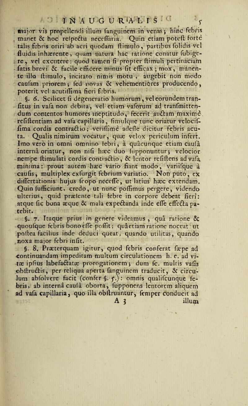 tnajor vis propellendi illuni fanguinem in venas \ hinc febris manet 8t hoc reipedu necefiaria, Quin etiam potefl forte talis febris oriri ab acri quodam (limulo, partibus folidis vel fluidis inhaerente, quam natura hac ratione conatur fubige- re, vel excutere: quod tamen fi propter ftimuli pertinaciam fatis brevi & facile efficere minus fit efficax ; mox, manen¬ te illo (limulo, incitaro nimis motu , augebit non modo caufam priorem*, fed novas & vehementiores producendo, poterit vel acutiffima fieri febris. §. <5. Scilicet fi degeneratio humorum, vel eorundem tran- fitus in vafa non debita, vel etiam vaforum ad tranfmitten- dum contentos humores ineptitudo, fecerit audam maxime refiftentiam ad vafa capillaria, fimulque tunc oriatur velocif- fima cordis contradio; veriflime adefle dicitur febris acu¬ ta. Qualis nimirum vocatur, quae velox periculum infert. Imo vero in omni omnino febri, a quacunque etiam caufa interna oriatur, non nifi htee duo (opponuntur j velocior nempe llimulati cordis contradio, & lentor refiflens ad vafa minima: prout autem haec vario fiant modo, variifque a caufis, multiplex exfurgit febrium variatio. Non puto, ex diflertationis hujus fcopo necefie, ut latius haec extendam. Quin fufficiunt» credo, ut nunc poffimus pergere, videndo ulterius, quid praeiente tali febre in corpore debeat fieri: atque fic bona aeque & mala expedanda inde efie effeda pa¬ tebit. §. 7, Itaque prius in genere videamus , qua ratione quoufque febris bono efie pofiit; qua etiam ratione noceat : ut poflea facilius inde deduci queat, quando utilitas, quando noxa major febri infit. §. 8. Praeterquam igitur, quod febris conferat faepe ad continuandam impeditam multum circulationem h. e. ad vi¬ tae ipfius labefadatae prorogationem \ dum fc. multis vafis obllrudis, per reliqua aperta fanguinem traducit, & circu¬ lum abfolvere facit (confer §. f.): omnis qualifeunque fe¬ bris, ab interna caufa oborta, fupponens lentorem aliquem ad vafa capillaria, quo illa obftruantur, femper conducit ad A 3 iiluin 1