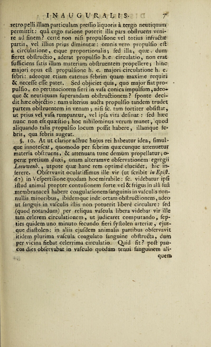 retro pelli illam particulam preffio liquoris a tergo ncutiqnam permittit: qua ergo ratione poterit illa pars obflruens veni¬ re ad finem ? certe non nifi propulfione vel totius infra£he partis, vel illius prius diminuta:: omnis vero propulfio eft: a circulatione, eique proportionalis*, fed illa, quas, dum fieret obftru&io, aderat propulfio h.e circulatio, non erat fufficiens fatis illam materiam obftruentem propellere5 hinc majori opus eft propulfione h. e. majori circulatione h. e. febri: adeoque etiam eatenus febrim quam maxime requiri & necefie efte pater. Sed objiciet quis, quo major fiat pro- • pulfio, eo pertinaciorem fieri in vafa conicaimpulfum,adeo~ que & neutiquam fuperandam obftru&ionem ? fponte deci¬ dit haec obje&io : nam ulterius au£ta propulfio tandem trudet partem obftruentem in venam \ nifi fc. tam fortiter obfiftar, ut prius vel vafa rumpantur, vel ipfa vita definat : fed hxc nunc non eftquaeftioj hoc nihilominus verum manet, quod aliquando talis propulfio locum poffit habere, illamque fe¬ bris, qua febris augeat. §. 10. At ut clarior adhuc hujus rei habeatur idea , fimul- que innotefeat, quomodo per febrim quaecunque attenuetur materia obftruens, &: attenuata tunc demum propellatur * o- perap pretium duxi, unam alteramve obfervationem egregii Leeuwenh. , utpote quae hanc rem optime elucidet, hic in- ferere. Obfervavit oculatiffimus ille vir (ut feribit inEpifi. 67) in Vefpertilionequodam hocmirabile: fc. videbatur ipfi iftud animal propter eontufionem forte vel & frigus in ala fua membranacea habere coagulationem fanguinis in vafculis non¬ nullis minoribus, ibidemque inde ortam ohftru&ionem,adeo ut fanguis in vafculis iftis non potuerit libere circulare: fed (quod notandum) per reliqua vafcula libera videbat vir ille tam celerem circulationem, ut judicaret computando, fep- ties quidem uno minuto fecundo fieri fyftolen arterias , ejus- que diaftolen-: in aliis ejufdem animalis partibus obfervavit itidem plurima vafcula coagulato fanguine obftru&a, dum per vicina fiebat celerrima circulatio. Qiiid fit? poft: pau¬ cos dies obfervabat in vafculo quodam tenui fanguinem ali¬ quem