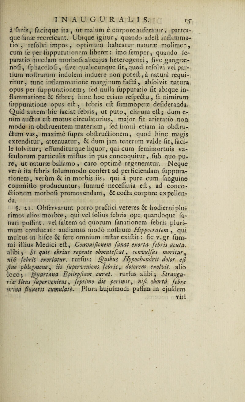 a fanis, Facit que ita, ut malum e corpore auferatur, parres- quefanas recrefcant. Ubique igitur, quando adeil inflamma¬ tio , refolvi impos, optirnum habeatur naturae molimen, cum fe per fuppurationem liberet: imo femper, quando le- paratio quaedam morbofl alicujus heterogenci, flve gangrae- nofl, fphacelofl , live qualecunque fit,quod refolvi vei par¬ tium noltrarum indolem induere non potelt,a natura requi¬ ritur, tunc inflammatione marginum fadta, abfolvit natura opus per fuppurationem j fed nulla fuppuratio fit absque in¬ flammatione febre * hinc hoc etiam refpectu, fi nimirum fuppuratione opus elt , febris efl fummopere defideranda. Quid autem hic faciat febris, ut puto, clarum elt* dum e- nim au£tus elt motus circulatorius, major fit arietatio non modo in obflruentem materiam, fed fimul etiam in obftru- dtum vas, maxime fupra ohftructionem, quod hinc magis extenditur, attenuatur, 6c dum jam tenerum valde fit, faci¬ le lolvitur* effunditurque liquor, qui cum femimortuis va- fculorum particulis miftus in pus concoquitur, fub quo pu¬ re, ut naturae balfamo , caro optime regeneratur. Neque vero ita febris folummodo confert ad perficiendam fuppura¬ tionem, verum in morbis iis» qui a pure cum fanguine committo producuntur, fumme neceflaria elt, ad conco¬ ctionem morbofi promovendam, £c coCta corpore expellen¬ da. §. 11. Obfervarunt porro praftici veteres 6c hodierni plu¬ rimos alios morbos, qui vel lolius febris ope quandoque fa¬ nari pofllnt, vel laltem ad quorum fanationem febris pluri¬ mum conducat: audiamus modo noltrum Hippocratem , qui inultus in hifce 6c fere omnium inftar exiltit: fle v.gr. furn- mi illius Medici efl, Convulfionem fanat exorta febris acuta. alibi 5 Si quis ebrius repente obmutefeat, convulfus moritur, ni/i febris exoriatur. rurfus: Quibus Hypochondrii dolor e/i fine phlegmone, iis fuperveniens febris, dolorem exolvit. alio loco; Quartana Epilepfiam curat, rurfus alibi 5 Strangu¬ ria Ileus fuperveniens, feptimo die perimit, ni fi oborta febrz. urina fluxerit cumulate. Plura hujufmodi paffira in ejufdem viri