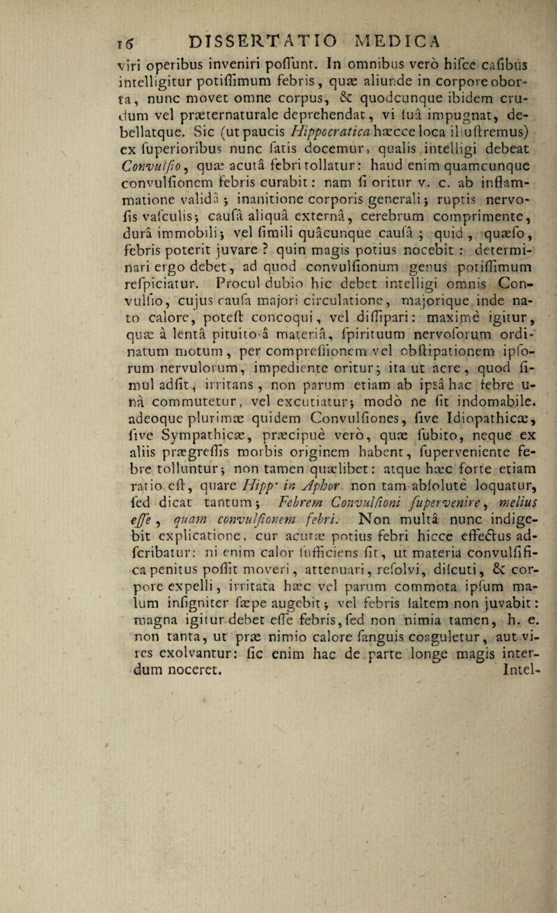 viri operibus inveniri pofiunr. In omnibus vero hifce cafibus intelligitur potiflimum febris, quae aliunde in corpore obor¬ ta, nunc movet omne corpus, & quodcunque ibidem cru¬ dum vel prasternaturale deprehendat, vi lua impugnat, de- bellatque. Sic (ut paucis Hippocratica haecce loca iliuftremus) ex fuperioribus nunc fatis docemur» qualis intelligi debeat Convuifo, quce acuta febri tollatur: haud enim quamcunque convulfionem febris curabit: nam fi oritur v. c. ab inflam¬ matione valida ; inanitione corporis generali; ruptis nervo- fi$ vafculis; caufa aliqua externa, cerebrum comprimente, dura immobili; vel flmili quacunque caufa ; quid, quasfo, febris poterit juvare ? quin magis potius nocebit : determi¬ nari ergo debet, ad quod convulfionum genus potiflimum refpiciatur. Procul dubio hic debet intelligi omnis Con- vulfio, cujus caufa majori circulatione, majorique inde na¬ to calore, potcft concoqui, vel difiipari: maxime igitur, quae a lenta pituitoa materia, fpirituum nervoforum ordi¬ natum motum , per compreflionem vel obftipationem ipfo- rum nervulorum, impediente oritur; ita ut acre, quod fi¬ ni ul adfit, irritans, non parum etiam ab ipsa hac febre u- na commutetur, vel excutiatur; modo ne fit indomabile, adeoque plurimae quidem Convulfiones, five Idiopathicae, fivc Sympathicae, praecipue vero, quas fubito, neque ex aliis praegreflis morbis originem habent, fuperveniente fe¬ bre tolluntur; non tamen quaelibet: atque hcec forte etiam ratio cfl, quare Hipp* in Aphor non tam abfolute loquatur, ied dicat tantum; Febrem Convulfioni fu pervenire, melius effe , quam convuJJionem febri. Non multa nunc indige¬ bit explicatione, cur acurae potius febri hicce efferus ad- feribatur: ni enim calor lufficiens fit, ut materia convulfifi- capenitus poffit moveri, attenuari, refolvi, dilcuti, & cor¬ pore expelli, irritata ha?c vel parum commota ipfum ma¬ lum infigniter fa:pe augebit; vel febris laltem non juvabit: magna igitur debet efle febris,fed non nimia tamen, h. e. non tanta, ut pras nimio calore fanguis coaguletur, aut vi¬ res exolvantur: fic enim hac de parte longe magis inter¬ dum noceret. Intel- I t