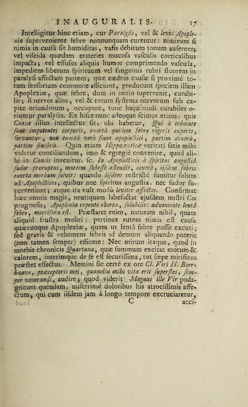 Intclligitur hinc etiam, cur Paralyfis, vel levts Apople¬ xia fuperveniente febre nonnunquam curentur: nimirum fi nimia in caufa fit humiditas, vafis debitum tonum auferens; vel vifcida quasdam materies mucofa vafculis corticalibus impaCta; vel effufus aliquis humor comprimendo vafcula, impediens liberum fpirituum vel (anguinis rubri fluorem in paralyfi affectam partem; qux easdem caufce fi proxime to¬ tum fenforium commune afficiunt, producunt fpeciem illam Apoplexias, quas febre, dum in initio (upervenit, curabi¬ lis \ fi nervos alios, vel totum fyftema nervorum fub cn* pite oriundorum , occupant, tunc hujusmodi curabiles o- riuntur paralyfes. Ex hifcenunc adeoque Icimus etiam , quis Coacte illius intellectus fit» ubi habetur, 6>ui a tromcite fiunt impotentes corporis, exorta quidem febre rigoris experte, Fervantur , non exorta^ vero fiunt apopleCiici, partim dextra, partim finiflra. Quin etiam Hippocraticce veritati fatis mihi videtur conciliandum, imo St egregie convenire, quod ali¬ bi in Goacis invenitur, fc. In Apopledlicis a fipiritus angufiid fudor proruptus, mortem fubeJTe offendit, contra, t i flem febris exorta morbum folvit: quando iifdem reltriCte fumitur folum ad Apoplediicos, quibus nec fpiritus angullia, nec fudor fu- perveniunt; atque ita vult modo leviter ajyedlos. Confirmat hasc omnia magis, neutiquam labefa&at ejufdem nofiri Coi prognofis; Apoplexia repente oborta, folubihs: adveniente lenta febre, mortifera efl. Prae flaret enim, naturam nihil, quam aliquid fruftra moliri : pertinax autem nimis e fi: caufa quascunque Apoplexiae, quam ut lenta febre poffit excuti; fed gravis St vehemens febris id demum aliquando poterit (non tamen femper) efficere: Nec mirum itaque, quod in morbis chronicis Quartana, quas fummum excitat motum &: calorem, interimque de fe eft fecurifiima, tot fiepe mirificos prseftet cffeClus. Memini fic certe ex ore Cl. Viri H, Boer- haave, praeceptoris mei, quamdiu mihi vita erit fuperfles, fem¬ per venerandi, audire; quod viderit Magnus ille Vir poda- gficum quendam, miferrime doloribus his atrocifiimis affe- um, qui cum iifdem jam a longo tempore excruciaretur, C acci-