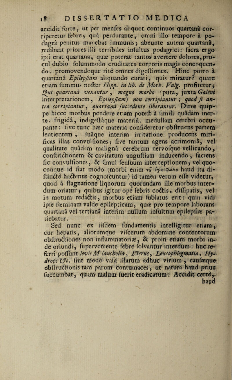 accidit forte, ut per menfes aliquot continuos quartani cor¬ riperetur febre •, qua perdurante, omni illo tempore a po¬ dagra penitus manebat immunis; abeunte autem quartana, redibant priores illi terribiles intuitus podagrici: facra ergo jph erat quartana, qua: poterat tantos avertere dolores,pro¬ cul dubio folummodo cruditates corporis magis concoquen¬ do, promovendoque riie omnes digediones. Hinc porro & quartana Epilepfiam aliquando curari, quis miratur? quare etiam fummus ncfter Hipp. in lib. de Morb. Vulg. profitetur; Qui quartana vexantur, magno morbo ^puta, juxta Galeni interpretationem, Epilepfiam) non corripiuntur ; quodJi an~ tea corripiantur, quartana fuccedente Uberantur. Dirus quip¬ pe hicce morbus pendere etiam poteft a fimili quadam iner- te, frigida, ind gedaque materia, medullam cerebri occu¬ pante: live tunc hazc materia confideretur obdruens partem lentientem , luaque interim irritatione producens miri¬ ficas illas convulfionesi five tantum agens acrimonia, vel qualitate quadim maligna cerebrum nervofque vellicando, condri&ionem cavitatum angudiam inducendo , faciens fic convulfiones, 6c <imul fenfuum interceptionem ; vel quo¬ cunque id fiat modo ^morbi enim ri iyxitpolAx haud ita di- din&e ha£tenus cognofcuntur) id tamen verum efle videtur, quod a dagnatione liquorum quorundam ille morbus inter¬ dum oriatur; quibus igitur ope febris co&is» difiipatis, vel in motum reda&is, morbus etiam fublatus erit: quin vidi ipfe feminam valde epilepticam, qu* pro tempore laborans quartana vel tertiana interim nullum infultum epilepiiae pa¬ tiebatur. Sed nunc ex iifdem fundamentis intelligitur etiam, cur hepatis, aliorumque vifcerum abdomine contentorum obdru&iones non infiammatorice, & proin etiam morbi in¬ de oriundi, fuperveniente febre folvantur interdum : huc re¬ ferri podunt levis M lancholia, Ici erus, Leucophlegmatia, Hy~ drops &c. fint modo vafa illarum adhuc virium , caufseque obdru&ionis tam parum contumaces, ut natura haud prius fuceumbat, quam malum fuerit eradicatum: Accidit certe.
