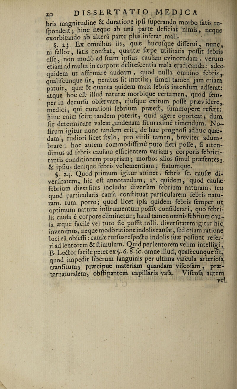 bris magnitudine Se duratione ipfi fuperando morbo fatis rc* fpondeat; hinc neque ab una parte deficiat nimis, neque exorbitando ab altera parte plus inferat mali. §. 23. Ex omnibus iis, quas hucufque difierui, nunc, ni fallor, fatis confiat, quantae faspe utilitatis poflit febris cfie, non modo ad fuam ipfius caufam evincendam , verum etiam ad multa in corpore delitefcentia mala eradicanda: adeo* quidem ut affirmare audeam, quod nulla omnino febris , qualifeunque fit, penitus (it inutilis; fimul tamen jam etiam patuit, quae St quanta quidem mala febris interdum adferat: atque hoc eft illud naturas morbique certamen, quod fem=- per in decurfu obfervare, ejufque exitum pofie prasvidere,. medici, qui curationi febrium praecft, fummopere refert: hinc enim fcire tandem poterit, quid agere oporteat; dum. fic determinare valeat ,undenam fit maxime timendum. No- firum igitur nunc tandem erit, de hac prognofi adhuc quas¬ dam , rudiori licet fiylo, pro virili tamen, breviter adum¬ brare : hoc autem commodiffime puto fieri pofie, fi atten¬ dimus ad febris caufam efficientem variam; corporis febrici¬ tantis conditionem propriam; morbos alios fimul prasfentes3. & ipfius denique febris vehementiam , ftatumque. §. 24. Quod primum igitur attinet, febris fc. caufae di* verfitatem, hic efi annotandum; i°. quidem, quod caufas febrium diverfitas includat diverfam febrium naturam, (eu quod particularis caufa confiituat particularem febris natu¬ ram. tum porro; quod licet ip(a quidem febris femper ut optimum naturas infirumentum pofiit confiderari, quo febri¬ lis caula e corpore eliminetur; haud tamen omnis febrium cau¬ fa icque facile vel tuto fic pofiit tolli, diverfitatem igitur hic invenimus, neque modo ratione indolis caufie, fed etiam ratione loci ea obfefli: caufas rurfusrefpedu indolis fuas poflunt refer¬ ri ad lentorem & ftimulum. Quid per lentorem velim intelligi* B. Leftor facile petet ex §.6.8. fc. omne illud, qualecunque fit, quod impedit liberum (anguinis per ultima vafcula arteriofa tranfitum; praecipue materiam quandam vifeofam , pras- ueroaturalem, ob&ipantem capillaria vafa. Vifcofa autem