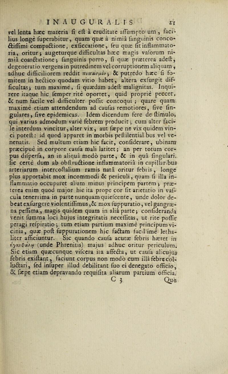 vel lenta haec maceria fi ell a cruditate afiumpto'um , faci¬ lius longe fuperabitur, quam quae a nimia fanguinis conco- ftifiimi compa&ione, exficcatione, feu quae fit inflammato¬ ria, oritur* augeturque difficultas haec magis vaforum ni¬ mia coarctatione * fanguinis porro, fi qux praeterea adefl, degeneratio vergens in putredinem vel corruptionem aliquam , adhuc difficiliorem reddit tts^ctuoV* & putredo haec fi fo¬ mitem in hedtico quodam vitio habet, altera exfurgit dif¬ ficultas* tum maxime, fi quaedam adefl malignitas. Inqui¬ rere itaque hic femper rite oportet, quid proprie peccet, num facile vel difficulter pofiit concoqui ; quare quam maxime etiam attendendum ad caufas remotiores, five fin- gulares, five epidemicas. Idem dicendum fere de (limulo* qui varius admodum varie febrem producit * cum alter faci¬ le interdum vincitur,alter vix, aut faepe ne vix quidem vin¬ ci poteft: id quod apparet in morbis peflilentialbus vel ve* nenatis. Sed multum etiam hic facit, confiderare, ubinam praecipue in corpore caufa mali latitet; an per totum cor¬ pus difperfa, an in aliqua modo parte, &: in qua fingulari. fic certe dum ab obfiru&ionc inflammatoria in capillaribus arteriarum inccrcofialium ramis nata oritur febris , longe plus apportabit mox incommodi & periculi,;quam fi illa in¬ flammatio occuparet aliam minus principem partem* prae¬ terea enim quod major hic ita prope cor fit arietatio in vaf- cula tenerrima in parte nunquam quielcente, unde dolor de¬ beat exfurgere violentifiimus mox fuppuratio, vel gangrae* na peffima, magis quidem quam in alia parte* confideranda venit fumma loci hujus integritatis neceffitas, ut rite poffie peragi refpiratio; tum etiam partium maxime principum vi¬ cinia, quas poft fuppurationem hic fadlam facillime letha- liter afficiuntur. Sic quando caufa acutae febris haeret in iyKi<pot'Acc (unde Phrenitis) majus adhuc oritur periculum. Sic etiam quaecunque vifcera iia affedta, ut caufa alicujus febris exiflant, faciunt corpus non modo cum illa febre col- lu&ari, fed infuper illud debilitant fuo ei denegato officio, §£ faepe etiam depravando requifita aliarum partium officia; C 3 Qua