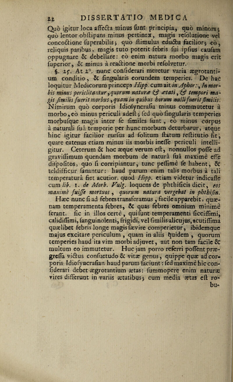 Quo igitur loca afte£la minus funt principia, quo minora* quo lentor obftipans minus pertinax, magis refolutione vel concoftione fuperabilis* quo iiimulus edu&u facilior* eb, reliquis paribus, magis tuto poterit febris fui ipfius caufam oppugnare &: debellare: eb enim natura morbo magis erit fuperior, & minus a reactione morbi refolvetun §. af. At 2°. nunc confiderari meretur varia tegrotanti- um conditio, & lingularis eorundem temperies. De hac loquitur Medicorum princeps Hipp. cum ait in .Aphor:, In mor¬ bis minus periclitantur ^ quorum natura £s? at at i, £5? tempori ma¬ gis fimilis fuerit morbus, quam in quibus horum nulli fuerit fimi lis» Nimirum quo corporis Idiofyncrafia minus commutetur a morbo, eb minus periculi adeft* fed quo lingularis temperies morbufque magis inter fe limiles funt , eb minus corpus a naturali fua tem perie per hunc morbum deturbarur, atque hinc igitur facilior rurfus ad folitum flatum reflitutio fir, quare eatenus etiam minus iis morbis inefle periculi intelli- gitur. Ceterum & hoc aeque verum eft, nonnullos pofTe ad gravilfimum quendam morbum de natura fua maxime efte difpolitos, quo fi corripiantur, tunc peflime fe habent, & teldifficur fanantur: haud parum enim talis morbus a tali temperatura fiet acutior, quod Hipp. etiam videtur indicafle cum lih. i. de Morb. Vulg. loquens de phthificis dicit, eos maxime fuijfe mortuos , quorum natura vergebat in phthifin. Hiec nunc fi ad febres transferamus, facile apparebit, quae¬ nam temperamenta febres, & quas febres omnium minime ferant, fic in illos certe, qui funt temperamenti flcciilimi, calidiffimi, fanguinolcnti, frigidi, vel fimilis ali cuj us, acu t illima quaelibet febris longe magisfaevire comperietur, ibidemque majus excitare periculum , quam in aliis Quidem , quorum temperies haud ita vim morbi adjuvet, aut non tam facile & multum eo immutetur. Huc jam porro referri pollent prae- grefla vi<5lus confuetudo & vitae genus, quippe quae ad cor¬ poris Idiofyncrafian haud parum faciunt: fed maxime hic con- fiderari debet aegrotantium aetas: fummopere enim naturae vires differunt in variis aetatibus* cum media aetas eft ro- bu-