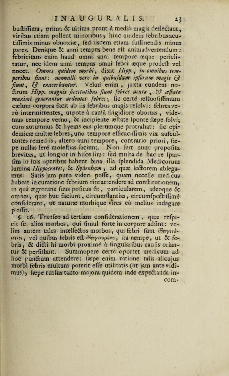 buftiflima, prima 8c ultima prout A media magis defle&ant, viribus etiam pollent minoribus j hinc quidem febribusacu- tiflimis minus obnoxiae, fed iisdem etiam fuftinendis minus pares. Denique 8c anni tempus bene eft animadvertendum : febricitans enim haud omni anni tempore aeque pericli¬ tatur, nec idem anni tempus omni febri ceque prodeft vel nocet. Omnes quidem morbi, dixit Hippin omnibus tem¬ poribus fiunt: nonnulli vero in quibufdam ipforum magis & fiunt, £5? exacerbantur. Veluti enim , juxta eundem no- ftrum Hipp. magnis ficcitatibus fiunt febres acuta ,. £*? aflate' maxime generantur ardentes febres; (ic certe adtuofi(limum cadum corpora facit ab iis febribus magis relolvi: febres ve¬ ro intermittentes, utpote a cauta frigidiore obortas , vide¬ mus tempore verno, Sc incipiente adlate (ponte fsepe folvi; cum autumnus & hyems eas pleriimque protrahat: fic epi¬ demica? multx febres, uno tempore efficaciflimis vix aufcul- tantes remediis, altero anni tempore, contrario priori, fse- pe nullas fere moleftias faciunt. Non fert nunc propolita brevitas, ut longior in hifce (im: fed multa de hac re fpar- fim in fuis operibus habent bina illa fplendida Medicorum lumina Hippocrates, 6c Sydenham *, ad qu^ ledforem ablega¬ mus. Satis jam puto videri poflfe, quam necefle medicus habeat in curatione febrium rite attendere ad conftitutionem, in qua aegrotans fuus pofitus fic, particularem, adeoque omnes, qua? huc faciunt, circumflandas, circumfpeftiftirne confiderare, ut naturae morbique vires eo melius indagare p odit. § 16. Tranfeo ad tertiam conliderationem , quas refpi- cit fc. alios morbos, qui Gmul forte in corpore addnt: ve¬ lim autem tales intelie&os morbos, qui febri funt cfhywi- vel quibus febris eft cRnympLivti, ita nempe, ut & fe¬ bris, & di6ti hi morbi proxime a dngularibus caufis orian¬ tur Sc perftftant. Summopere certe oportet medicum ad hoc pun&um attendere: depe enim ratione talis alicujus morbi febris multum poterit efte utilitatis (ut jam ante vidi¬ mus) > faepe rurfus tanto majora quidem inde expeftanda in- com°
