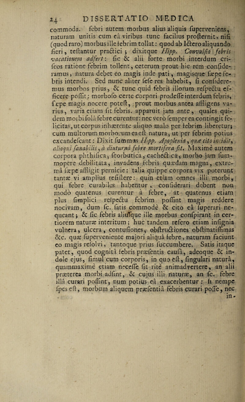 *T commoda, febri autem morbus alius aliquis fuperveniens, naturam unitis cum ea viribus tunc facilius profternit, nifi (quod raro) morbus ille febrim tollat: quod ab Idtero aliquando fieri, tefiantur pradtici * dixitque Hipp. Convulfio febris •vacationem adfert: fic alii forte morbi interdum cri- feos ratione febrim tollent, ceterum prout hic rem confide- ramus, natura debet eo magis inde pati, magisque fepe fe¬ bris intendi. Sed nunc aliter fefe res habebit, fi confidere¬ mus morbos prius, 8c tunc quid febris illorum refpe£iu ef¬ ficere pofflt; morbofo certe corpori prodefte interdum febris, fepe magis nocere potefi, prout morbus antea affligens va¬ rius, varia etiam fit febris, apparuit jam ante, quales qui¬ dem morbi fola febre curentur: nec vero femper ea contingit fe¬ licitas, ut corpus inhaerente aliquo malo per febrim liberetur* cum multorum morborum eaeft natura, ut per febrim potius ex cande fcant: Dixit fummits Hipp. Apoplexia, qtue cito incidit, alloqui fanabitis, a diuturna febre mortifera fit. Maxime autem corpora phthifica, fcorbutica., cachc&ica, morbo jam fum- mopere debilitata, invadens febris quxdam mngna, extre¬ ma fxpe affligit pernicie: talia quippe corpora vix poterunt tanta: vi amplius refifiere: quin etiam omnes illi morbi, qui febre curabiles habentur , confidcrari debent non modo quatenus curentur a febre, at quatenus etiam plus fimplici relpe&u febrim poffint magis reddere nocivam, dum fc. fatis commode & cito ea iuperari ne¬ queant* & fic febris aliufque ille morbus confpirant in cer¬ tiorem naturre interitum; huc tandem refero etiam infignia vulnera, ulcera, contufiones, obftru&iones obftinatifiimas &c. qua: fuperveniente majori aliqua febre, naturam faciunt co magis relolvi, tantoque prius fuccumbere. Satis itaque patet, quod cogniti febris prsclentis caufa, adeoque & in¬ dole ejus, fimul cum corporis, in quo efi, fingulari natura, quammaxime etiam necefle fit rite animadvertere, an alii prxterca morbi adfint, & cujus illi naturte, an fc. febre illa curari poffint , num potius ea exacerbentur : fi nempe fpes efi, morbum aliquem prasfentia febris curari pofie, nec