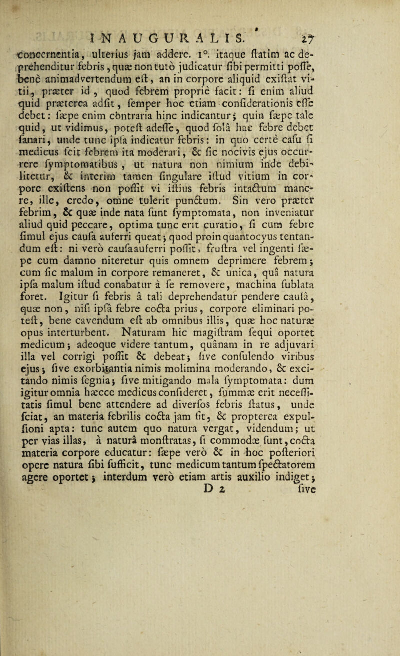 concernentia, ulterius jam addere. i°. itaque ftatim ac de¬ prehenditur febris, qu^ non tuto judicatur fibi permitti pofie, bene animadvertendum efi, an in corpore aliquid exifiat vi¬ tii, prseter id , quod febrem proprie facit: fi enim aliud quid prasterea adfit, femper hoc etiam confiderationis efie debet: faepe enim cbntraria hinc indicantur; quin faepe tale quid, ut vidimus, poteftadefie, quod fola hae febre debet fanari, unde tunc ipfa indicatur febris: in quo certe cafu fi medicus fcit febrem ita moderari, 6c fic nocivis ejus occur¬ rere fymptomatibus , ut natura non nimium inde debi- litetur, & interim tamen lingulare ifiud vitium in cor¬ pore exifiens non pofiit vi ifiius febris intaftum mane¬ re, ille, credo, omne tulerit punffcum. Sin vero praeter febrim, & quae inde nata funt fymptomata, non inveniatur aliud quid peccare, optima tunc erit curatio, fi cum febre fimul ejus caufa auferri queat; quod proinquantocyus tentan- dum efi: ni vero caufaauferri pofiit» fruftra vel ingenti fie- pc cum damno niteretur quis omnem deprimere febrem; cum fic malum in corpore remaneret, 8e unica, qua natura ipfa malum ifiud conabatur a fe removere, machina fublata foret. Igitur fi febris a tali deprehendatur pendere caula, qux non, nifi ipfa febre cofta prius, corpore eliminari po« teft, bene cavendum efi ab omnibus illis, quae hoc naturae opus interturbent. Naturam hic magifiram fequi oportet medicum; adeoque videre tantum, quanam in re adjuvari illa vel corrigi pofiit Sc debeat; five confulendo viribus ejus; five exorbitantia nimis molimina moderando, & exci¬ tando nimis fegnia; five mitigando mfia fymptomata: dum igituromnia hascce medicus confideret, fummas erit necefii- tatis fimul bene attendere ad diverfos febris fiatus, unde fciat, an materia febrilis co£tajam fit, £c propterea expul- fioni apta: tunc autem quo natura vergat, videndum; ut per vias illas, a natura monftratas, fi commodas funt,co£ta materia corpore educatur: faspe vero & in hoc pofteriori opere natura fibi fufficit, tunc medicum tantum fpe&atorem agere oportet; interdum vero etiam artis auxilio indiget; D z five