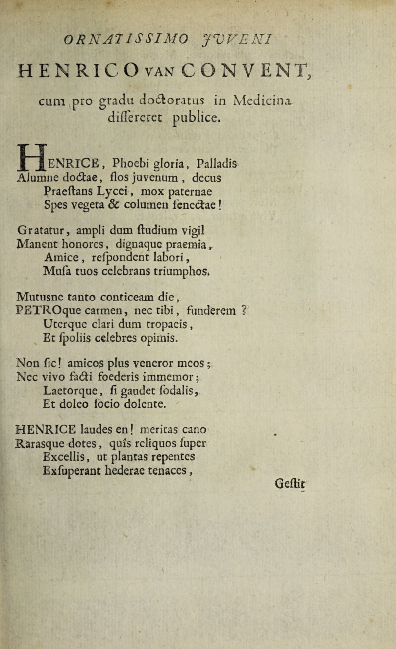 HENRICO van CO N VENT cum pro gradu dodloratus in Medicina differeret publice. OeNRICE, Phoebi gloria, Palladis Alumne do&ae, flos juvenum , decus Praeftans Lycei, mox paternae Spes vegeta & columen fene&ae! Gratatur, ampli dum ftudium vigil Manent honores, dignaque praemia ^ Amice , refpondent labori, Mufa tuos celebrans triumphos, Mutusne tanto conticeam die, PETROque carmen, nec tibi, funderem ? Uterque clari dum tropaeis, Et (poliis celebres opimis. Non fic! amicos plus veneror meos; Nec vivo fadti foederis immemor; Laetorque, fi gaudet fodalis. Et doleo focio dolente. Y HENRICE laudes en! meritas cano Rarasque dotes , quis reliquos fuper Excellis, ut plantas repentes Exfuperant hederae tenaces ? Geftit