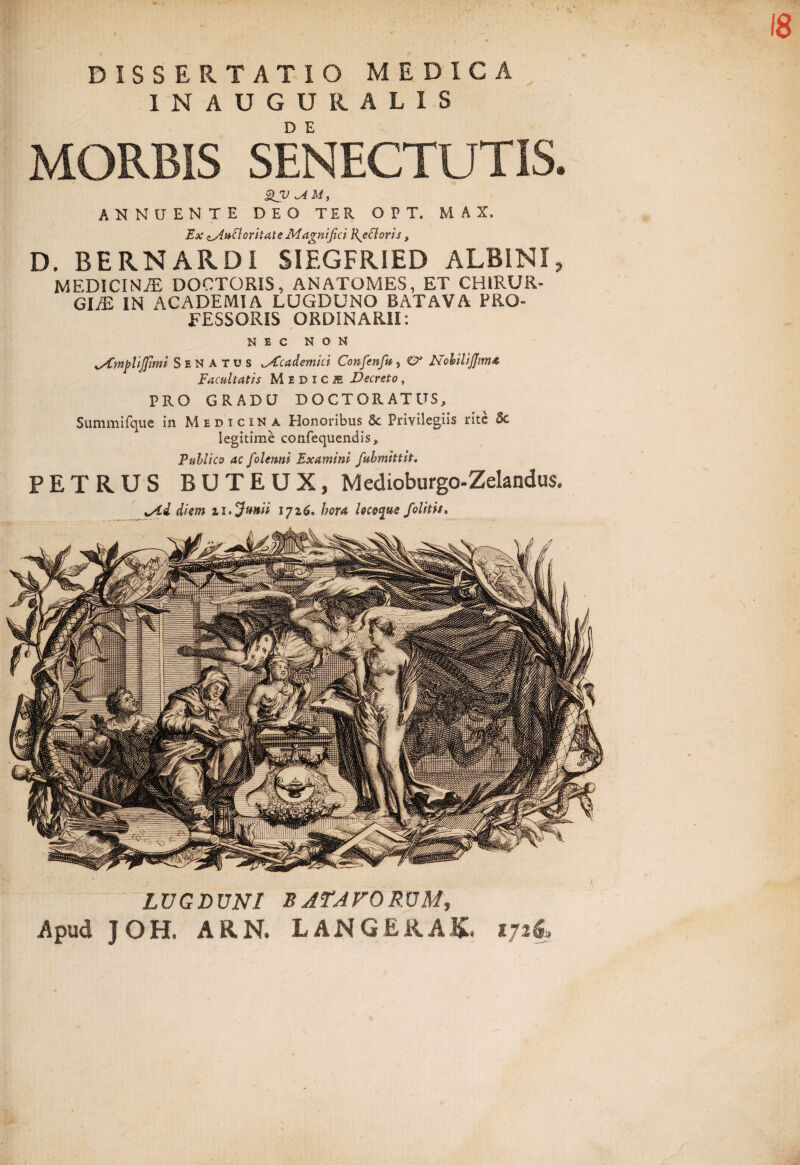 18 DISSERTATIO MEDICA INAUGURA LIS MORBIS SENECTUTIS* SJV M, ANNUENTE DEO TER OPT. M A X, Ex oAuCloritate Magnifici R^efloris, D. BERNARDI SIEGFRIED ALBINI, MEDICINJE DOCTORIS, ANATOMES, ET CHIRUR¬ GIA IN ACADEMIA LUGDUNO BATAVA PRO¬ FESSORIS ORDINARII: NEC NON Senatus ^Academici Confienfiu, O* NobiliJJima Facultatis Medice Decreto, PRO GRADU DOCTORATUS, Summifque in Medicina Honoribus 5c Privilegiis rite & legitime confequendis. Publico ac folenni Examini fubmhtit. PETRUS BUTEUX, Medioburgo-Zelandus. *Ad diem 11 .Junii iji6. hora locoque folitis. LUGDUNI sATAVORUM, Apud J OH. ARN. LANGERAK. 1726,