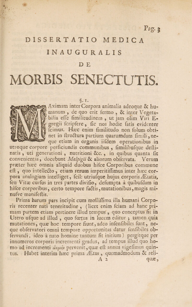 DISSERTATIO MEDICA IN AUGURALIS D E MORBIS SENECTUTIS. §. I. Aximam inter Corpora animalia adeoque 6c hu¬ manum 5 de quo erit ferroo , 6e inter Vegeta¬ bilia efie fimilitudinem , ut jam olim Viri E- gregii fcripfere, fic nos hodie fatis evidenter icimus. Hsec enim fimilitudo non folum obti¬ net in ftru&ura partium quarumdam fimili,ne¬ que etiam in organis i i felem operationibus in utroque corpore perficiundis communibus , fimilibufque de (li¬ natis , uti generationi , nutritioni 6cc. , io quibus quanta fit convenientia ? docebunt Malpigii & aliorum obfervata. Verum praster haec omnia aliquid duobus bifee Corporibus commune cft , quo intelle&o , etiam rerum imperitiffimus inter haec cor¬ pora analogiam intelliget, fcil: utriufque hujus corporis iEtatis, feu Vitas curfus in tres partes divifio, de fu rupta a quibufdam in hifce corporibus5 certo tempore fa£Hs, mutationibus, magis mi- nulve manifeflis. Prima harum pars incipit cum moiSifiima illa humani Corpo¬ ris recenter nati teneritudine, (licet enim fciam ad hanc pri¬ mam partem etiam pertinere illud tempus , quo conceptus fit in Utero ufque ad illud , quo foetus in lucem editur $ tamen quia mutationes, quas hoc tempore fiunt,adeo infenfibiles funt, ne¬ que obfervatori omni tempore opportunitas datur fenfibiles ob- fervandi, ideo a nato homine tantum fit initium) pergitque per innumeros corporis incrementi gradus, ad tempus illud quo ho¬ mo ad incrementi dxf^tjv pervenit,quas eft annus vigefimus quin¬ tus. Habet interim hasc prima AEtas, quemadmodum & reli- A 2 , quae,