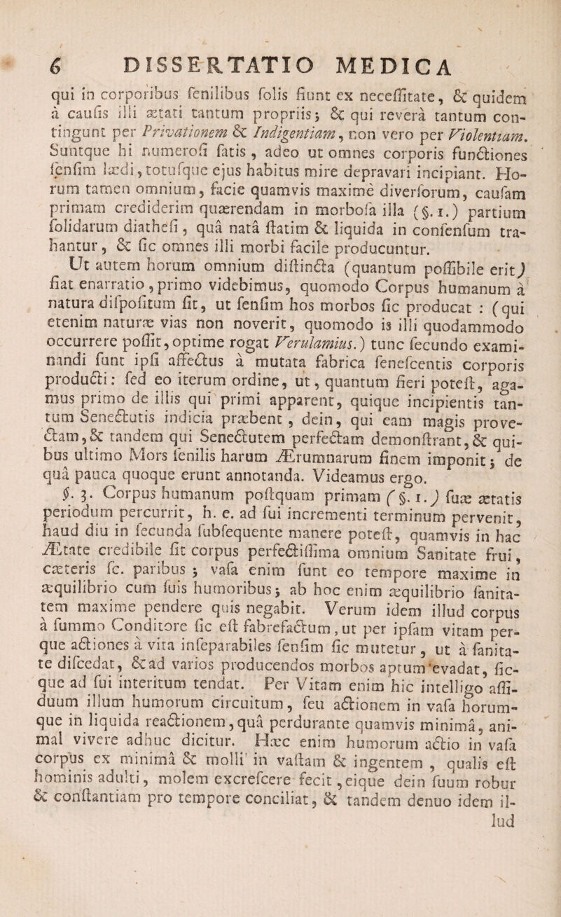 qui in corporibus fenilibus folis fiunt ex neceffitate, & quidem a caufis ilii aetati tantum propriis; & qui revera tantum con¬ tingunt per Privationem & Indigentiam, non vero per Violentiam. Suntque hi numero fi fatis, adeo ut omnes corporis funfliones fenfim laedi, totufque ejus habitus mire depravari incipiant. Ho¬ rum tamen omnium, facie quamvis maxime diverforum, caufam primarii crediderim quaerendam in morbofa illa (§. i.) partium folidarum diathdfi , qua nata ftatim & liquida in confcnfum tra¬ hantur , & fic omnes illi morbi facile producuntur. Ut autem horum omnium diftin&a (quantum poffibile erit) fiat enarratio , primo videbimus, quomodo Corpus humanum a natura uilpofitum fit, ut fenfim hos morbos fic producat : (qui etenim natune vias non noverit, quomodo is illi quodammodo occurrere poflit, optime rogat Verulamius.) tunc fecundo exami¬ nandi funt ipfi affe&us a mutata fabrica fenefcentis corporis producti: fed eo iterum ordine, ut, quantum fieri poteft, aga¬ mus primo de illis qui primi apparent, quique incipientis tan¬ tum benefiatis indicia piacbent , dein, qui eam magis prove- £tam,& tandem qui Sene&utem perfedam demonftrant,& qui¬ bus ultimo Mors fenilis harum iErumnarum finem imponit;1 de qua pauca quoque erunt annotanda. Videamus ergo. §. 3. Corpus humanum poftquam primam ( §. 1.) fure retatis periodum percurrit, h. e. ad fui incrementi terminum pervenit, haud diu in fecunda fubfequente manere poteft, quamvis in hac Aetate credibile fit corpus perfe&iffima omnium Sanitate frui, crccviis fc. paiibus ; vaia enim iunt eo tempore maxime in aequilibrio cum fuis humoribus; ab hoc enim requilibrio fanira- tem maxime pendere quis negabit. Verum idem illud corpus a fummo Conditore fic eft fabrefactum, ut per ipfam vitam per- que a&iones a vita infeparabiles fenfim fic mutetur, ut a fanita¬ te difcedat, 6cad varios producendos morbos aptum‘evadat, fic- que ad fui interitum tendat. Per Vitam enim hic intelligo^affi- duum illum humorum circuitum, feu a&ionem in vafa horum- que in liquida rea&ionem, qua perdurante quamvis minima, ani¬ mal vivere adhuc dicitur. Hxc enim humorum aftio in vafa corpus ex minima & molli’ in vaftam & ingentem , qualis eft hominis adulti, molem excrefcere fecit ,eique dein fuum robur & conftantiam pro tempore conciliat, & tandem denuo idem il¬ lud