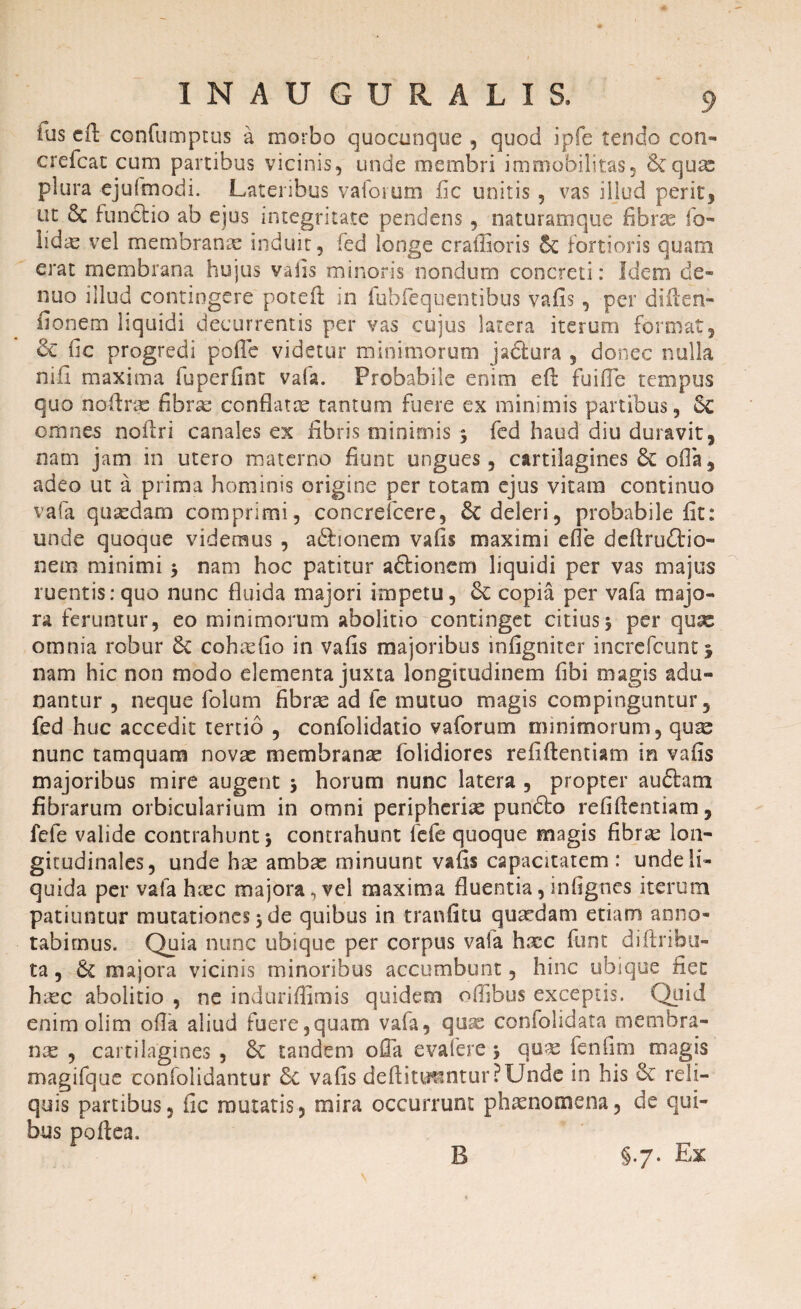 tus efl: confumptus a morbo quocunque , quod ipfe tendo coti- crefcat cum partibus vicinis, unde membri immobilitas, &qux plura ejufmodi. Lateribus vaforutn fic unitis , vas illud perit* ut & funftio ab ejus integritate pendens, naturamque fibrae fo- lidx vel membranae induit, fed longe craffioris fortioris quam erat membrana hujus vafis minoris nondum concreti: Idem de- nuo illud contingere poteft in fubfequentibus vafis, per diilen- fionem liquidi decurrentis per vas cujus latera iterum format, & fic progredi pofle videtur minimorum jadlura , donec nulla nili maxima fuperfint vafa. Probabile enim efi: fuifle tempus quo noflrac fibrae conflatae tantum fuere ex minimis partibus, 6c omnes noflri canales ex fibris minimis 3 fed haud diu duravit, nam jam in utero materno fiunt ungues, cartilagines 8t ofla, adeo ut a prima hominis origine per totam ejus vitam continuo vafa quaedam comprimi, concrefcere, & deleri, probabile fit: unde quoque videmus , aftionem vafis maximi efle deflrudtio- nem minimi 3 nam hoc patitur a&ionem liquidi per vas majus ruentis: quo nunc fluida majori impetu, & copia per vafa majo¬ ra feruntur, eo minimorum abolitio continget citius5 per quae omnia robur & cohaefio in vafis majoribus infigniter incrcfcunt j nam hic non modo elementa juxta longitudinem fibi magis adu¬ nantur , neque folum fibrae ad fe mutuo magis compinguntur, fed huc accedit tertio , confolidatio vaforum minimorum, qu^ nunc tamquam novae membranae folidiores refiftentiam in vafis majoribus mire augent 3 horum nunc latera , propter auftam fibrarum orbicularium in omni peripherice pundto refiftentiam, fefe valide contrahunt 3 contrahunt fefe quoque magis fibrae lon¬ gitudinales, unde hce ambae minuunt vafis capacitatem: unde li¬ quida per vafa hxc majora, vel maxima fluentia,infignes iterum patiuntur mutationes 3 de quibus in tranfltu quaedam etiam anno¬ tabimus. Quia nunc ubique per corpus vaia haec funt diftribu- ta, & majora vicinis minoribus accumbunt, hinc ubique fiet haec abolitio , ne induriffimis quidem oilibus exceptis. Quid enim olim ofla aliud fuere,quam vafa, quae confolidata membra¬ nas , cartilagines , & tandem ofla evafere 3 quas fenfim magis magifque confolidantur & vafis deflittmnturPUnde in his & reli¬ quis partibus, fic mutatis, mira occurrunt phaenomena, de qui¬ bus poftea. B §7. Ex B