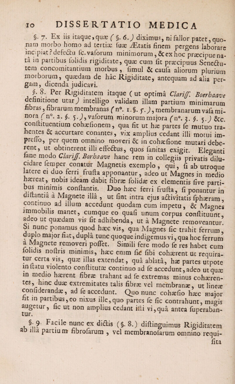 §. 7. Ex iis itaque^quae ( §. 6.) diximus, ni fallor patet, quo- nani morbo homo ad tertiae fuae iEtatis finem pergens laborare incipiat? defedhi fc.vaforum minimorum ,& ex hoc prsecipue na¬ ta in partious loiidis rigiditate, quas cum fit praecipuus Senedu- tem concomitantium morbus, fimul & caufa aliorum plurium morborum, qutedam de hac Rigiditate, antequam ad alia per¬ gam, dicenda judicavi. * , 8\ Pcr Rigiditatem itaque ( ut optima Clarif Boerhaave definitione utarj intelligo validam illam partium minimarum fibras, fibrarum membranas ( n* 1. §. f. j, membranarum vafa mi¬ nora (n°. 2. §. 5.y),vaforum minorum majora (n°. 3. f.J &c, conftituentium cohaefionem, qua fit ut has partes fe mutuo tra¬ hentes & accurtare conantes, vix amplius cedant illi motui im- prdlo, per quem omnino moveri in cohsefione mutari debe¬ rent, ut obtinerent illi effedus, quos fanitas exigit. Eleganti fane modo Clari]]\ Borhaave hanc rem in collegiis privatis dilu¬ cidare femper conatur Magnetis exemplo, qui, fi ab utroque latere ei duo ferri frufta apponantur, adeo ut Magnes in medio haereat, nobis ideam dabit fibr^ foiidse ex elementis five parti- bus minimis conflantis. Duo haec ferri frufta, fi ponantur in «nutantia a Magnete illa , ut fiot intra ejus adivitatis fphaeram, continuo ad illum accedunt quodam cum impetu, & Magnes immobilis manet, cumque eo quafi unum corpus conftituunt adeo ut quasdam vis fit adhibenda, ut a Magnete removeantur. 01 nunc ponamus quod haec vis, qua Magnes fic trahit ferrum, duplo major fiat, dupla tunc quoque indigemus vi, qua hoc ferrum a Magnete removeri pofiec. Simili fere modo fe res habet cum loiidis noftris minimis, htec enim fic fibi cohaerent ut requira¬ tur certa vis, quae illas extendat, qua ablata, has partes utpote initatu violento conftitutte continuo ad fe accedunt,adeo utqum in meaio haerent fibrae trahant ad fe extremas minus cohaeren¬ tes, hinc dum extremitates talis fibrae vel membranse, ut linese confidet andae, ad fe accedunt. Quo nunc cohaefio h^c major iit in partibus,eo nixus ille,quo partes fe fic contrahunt, magis jugetur, fic ut non amplius cedant illi vi,qua antea fuperaban- nfmc ex didis (§. 8.) diftinguimus Rigiditatem a 1 a Pultium fibrofarum , vel membranolarum omnino requi- fita